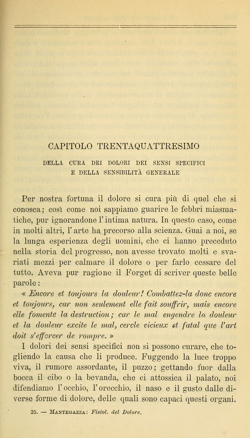 CAPITOLO TRENTAQUATTRESIMO DELLA CURA DEI DOLORI DEI SENSI SPECIFICI E DELLA SENSIBILITÀ GENERALE Per nostra fortuna il dolore si cura più di quel che si conosca ; cosi come noi sappiamo guarire le febbri miasma- tiche, pur ignorandone l'intima natura. In questo caso, come in molti altri, l'arte ha precorso alla scienza. Guai a noi, se la lunga esperienza degli uomini, che ci hanno preceduto nella storia del progresso, non avesse trovato molti e sva- riati mezzi per calmare il dolore o per farlo cessare del tutto. Aveva pur ragione il Forget di scriver queste belle parole : « Encore et tovjom^s la douleur! ConibaUez-la clone eneore et toujonrSy car non seidement elle fait soiiffrir^ mais encore elle fornente la destniction; car le mal engendre la doideur et la doideur excite le mal, cercle vicieux et fatai que Vari doit s'efforcer de rompre. » I dolori dei sensi specifici non si possono curare, che to- gliendo la causa che li produce. Fuggendo la luce troppo viva, il rumore assordante, il puzzo ; gettando fuor dalla bocca il cibo o la bevanda, che ci attossica il palato, noi difendiamo l'occhio, l'orecchio, il naso e il gusto dalle di- verse forme di dolore, delle quali sono capaci questi organi. 25. — Mantegazza: Fisiol. del Dolore.