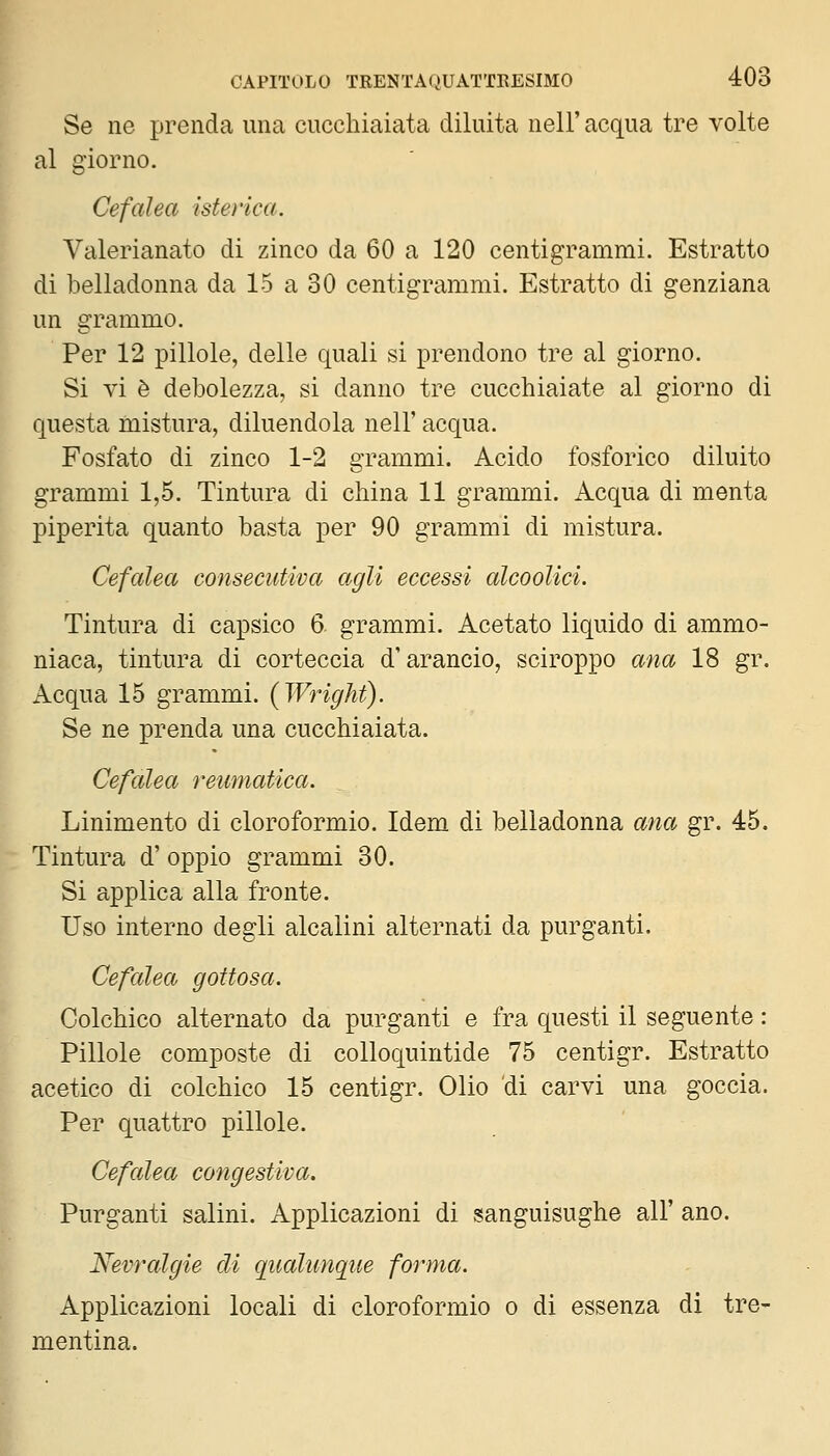 Se ne prenda ima cucchiaiata diluita nel!' acqua tre volte al giorno. Cefalea isterica. Valerianato di zinco da 60 a 120 centigrammi. Estratto di belladonna da 15 a 30 centigrammi. Estratto di genziana un grammo. Per 12 pillole, delle quali si prendono tre al giorno. Si vi è debolezza, si danno tre cucchiaiate al giorno di questa mistura, diluendola nell' acqua. Fosfato di zinco 1-2 grammi. Acido fosforico diluito grammi 1,5. Tintura di china 11 grammi. Acqua di menta Piperita quanto basta per 90 grammi di mistura. Cefalea consecutiva agli eccessi alcooUci. Tintura di capsico 6. grammi. Acetato liquido di ammo- niaca, tintura di corteccia d'arancio, sciroppo ana 18 gr. Acqua 15 grammi. (Wright). Se ne prenda una cucchiaiata. Cefalea retematica. Linimento di cloroformio. Idem di belladonna ana gr. 45. Tintura d' oppio grammi 30. Si applica alla fronte. Uso interno degli alcalini alternati da purganti. Cefalea gottosa. Colchico alternato da purganti e fra questi il seguente : Pillole composte di colloquintide 75 centigr. Estratto acetico di colchico 15 centigr. Olio di carvi una goccia. Per quattro pillole. Cefalea congestiva. Purganti salini. Applicazioni di sanguisughe all' ano. Nevralgie eli qualunque forma. Applicazioni locali di cloroformio o di essenza di tre- mentina.