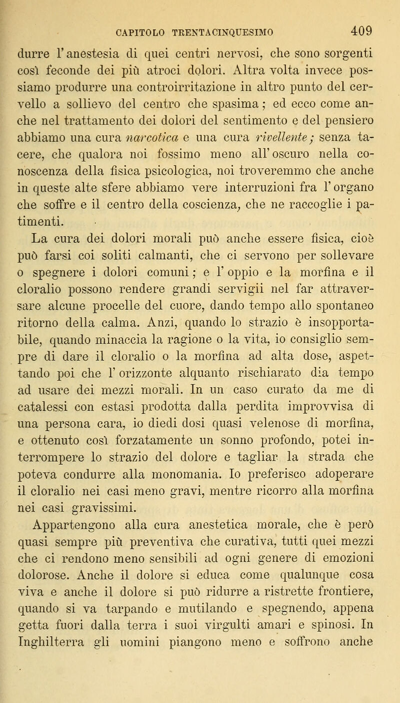 durre l'anestesia di quei centri nervosi, che sono sorgenti così feconde dei più atroci dolori. Altra volta invece pos- sianQO produrre una controirritazione in altro punto del cer- vello a sollievo del centro che spasima ; ed ecco come an- che nel trattamento dei dolori del sentimento e del pensiero abbiamo una cura narcotica e una cura rivellente ; senza ta- cere, che qualora noi fossimo meno all'oscuro nella co- noscenza della fìsica psicologica, noi troveremmo che anche in queste alte sfere abbiamo vere interruzioni fra l'organo che soffre e il centro della coscienza^ che ne raccoglie i pa- timenti. La cura dei dolori morali può anche essere fìsica, cioè può farsi coi soliti calmanti, che ci servono per sollevare 0 spegnere i dolori comuni ; e 1' oppio e la morfìna e il cloralio possono rendere grandi servigli nel far attraver- sare alcune procelle del cuore, dando tempo allo spontaneo ritorno della calma. Anzi, quando lo strazio è insopporta- bile, quando minaccia la ragione o la vita, io consiglio sem- pre di dare il cloralio o la morfìna ad alta dose, aspet- tando poi che r orizzonte alquanto rischiarato dia tempo ad usare dei mezzi morali. In un caso curato da me di catalessi con estasi prodotta dalla perdita improvvisa di una persona cara, io diedi dosi quasi velenose di morfìna, e ottenuto così forzatamente un sonno profondo, potei in- terrompere lo strazio del dolore e tagliar la strada che poteva condurre alla monomania. Io preferisco adoperare il cloralio nei casi meno gravi, mentre ricorro alla morfìna nei casi gravissimi. Appartengono alla cura anestetica morale, che è però quasi sempre più preventiva che curativa, tutti quei mezzi che ci rendono meno sensibili ad ogni genere di emozioni dolorose. Anche il dolore si educa come qualunque cosa viva e anche il dolore si può ridurre a ristrette frontiere, quando si va tarpando e mutilando e spegnendo, appena getta fuori dalla terra i suoi virgulti amari e spinosi. In Inghilterra gli uomini piangono meno e soffrono anche