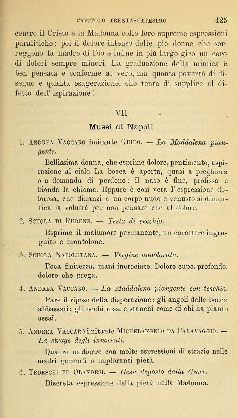 centro il Cristo e la Madonna colle loro supreme espressioni paralitiche : poi il dolore intenso delle pie donne che sor- reggono la madre di Dio e infine in più largo giro un coro di dolori sempre minori. La graduazione della mimica è ben pensata e conforme al vero, ma quanta povertà di di- segno e quanta esagerazione, che tenta di supplire al di- fetto dell' ispirazione ! VII Musei di Napoli 1. Andrea Vaccaro imitante Guido. — La Maddalena pian- Bellissima donna, che esprime dolore, pentimento, aspi- razione al cielo. La bocca è aperta, quasi a preghiera o a domanda di perdono : il naso è fine, prolissa e bionda la chioma. Eppure è cosi vera V espressione do- lorosa, che dinanzi a un corpo nudo e venusto si dimen- tica la voluttà per non pensare che al dolore. 2. Scuola di Kubens. — Testa di vecchio. Esprime il malumore permanente, un carattere ingru- gnito e brontolone. 3. Scuola Napoletana. — Vergine addolorata. Poca finitezza, mani incrociate. Dolore cupo, profondo, dolore che prega. 4. Andrea Vaccaro. — La Maddalena piangente con teschio. Pare il riposo della disperazione : gli angoli della bocca abbassati ; gli occhi rossi e stanchi come di chi ha pianto assai. 5. Andrea Vaccaro imitante Michelangelo da Caravaggio, — La strage degli innocenti. Quadro mediocre con molte espressioni di strazio nelle madri gementi o imploranti pietà. 6. Tedeschi ed Olandesi. — Gesìi deposto dalla Croce. Discreta espressione della pietà nella Madonna.