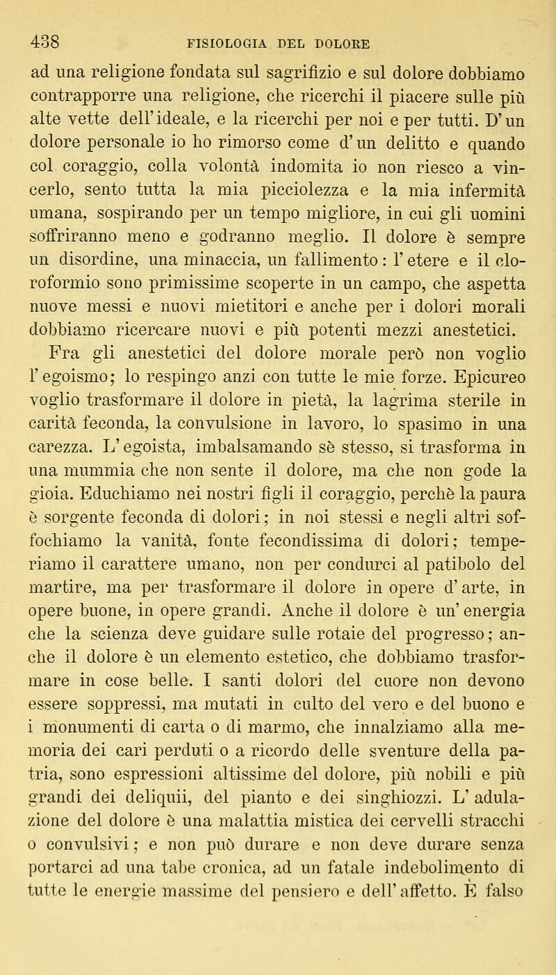 ad una religione fondata sul sagrifìzio e sul dolore dobbiamo contrapporre una religione, che ricerchi il piacere sulle più alte vette dell'ideale, e la ricerchi per noi e per tutti. D'un dolore personale io ho rimorso come d'un delitto e quando col coraggio, colla volontà indomita io non riesco a vin- cerlo, sento tutta la mia picciolezza e la mia infermità umana, sospirando per un tempo migliore, in cui gli uomini soffriranno meno e godranno meglio. Il dolore è sempre un disordine, una minaccia, un fallimento : l'etere e il clo- roformio sono primissime scoperte in un campo, che aspetta nuove messi e nuovi mietitori e anche per i dolori morali dobbiamo ricercare nuovi e più potenti mezzi anestetici. Fra gli anestetici del dolore morale però non voglio l'egoismo; lo respingo anzi con tutte le mie forze. Epicureo voglio trasformare il dolore in pietà, la lagrima sterile in carità feconda, la convulsione in lavoro, lo spasimo in una carezza. L'egoista, imbalsamando sé stesso, si trasforma in una mummia che non sente il dolore, ma che non gode la gioia. Educhiamo nei nostri figli il coraggio, perchè la paura è sorgente feconda di dolori ; in noi stessi e negli altri sof- fochiamo la vanità, fonte fecondissima di dolori; tempe- riamo il carattere umano, non per condurci al patibolo del martire, ma per trasformare il dolore in opere d'arte, in opere buone, in opere grandi. Anche il dolore è un' energia che la scienza deve guidare sulle rotaie del progresso ; an- che il dolore è un elemento estetico, che dobbiamo trasfor- mare in cose belle. I santi dolori del cuore non devono essere soppressi, ma mutati in culto del vero e del buono e i monumenti di carta o di marmo, che innalziamo alla me- moria dei cari perduti o a ricordo delle sventure della pa- tria, sono espressioni altissime del dolore, più nobili e più grandi dei deliquii, del pianto e dei singhiozzi. L' adula- zione del dolore è una malattia mistica dei cervelli stracchi 0 convulsivi ; e non può durare e non deve durare senza portarci ad una tabe cronica, ad un fatale indebolimento di tutte le energie massime del pensiero e dell'affetto. È falso