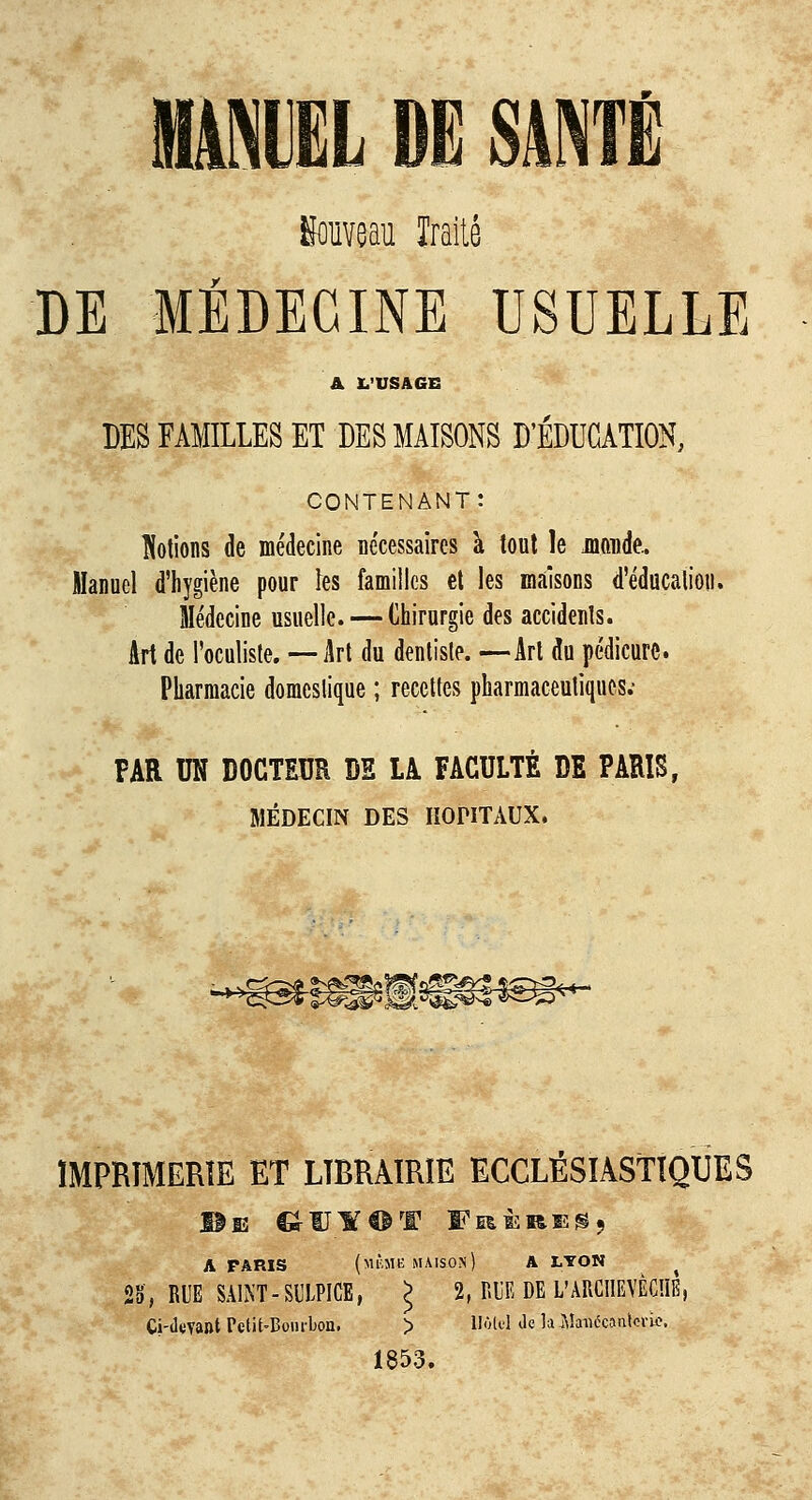 fiouveau Traité DE MÉDECINE USUELLE A L'USAGE DES FAMILLES ET DES MAISONS D'ÉDUCATION, CONTENANT: Notions de médecine nécessaires à tout le jnoude.. Manuel d'hygiène pour ïes familles et les maisons d'éducation. Médecine usuelle. — Chirurgie des accidents. Art de l'oculiste. — Art du dentiste. —Art du pédicure. Pharmacie domestique ; recettes pharmaceutiques.- FAR UN DOCTEUR DE LA FACULTÉ DE PARIS, MÉDECIN DES IIQNTAUX. ^■Ssrse^lfaiesœg**- ÏMPRÏMERIE ET LIBRAIRIE ECCLÉSIASTIQUES A FARÎS (mÊM-ë MAISON) A LYON 23, RUE SAINT-SULPICE, J 2, RUE DE L'ARCHEVECHE, Ci-deYaftt Petit-Bourbon. > 1IÔU1 de la A!a«écantcric. 1853.