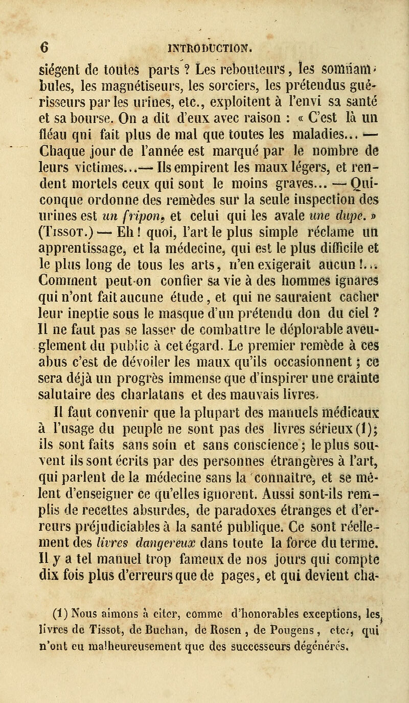 siègent de toutes parts ? Les rebouteurs, les somiîàtti' buîes, les magnétiseurs, les sorciers, les prétendus gué- risseurs par les urines, etc., exploitent à l'envi sa santé et sa bourse. On a dit d'eux avec raison : « C'est là un fléau qni fait plus de mai que toutes les maladies... — Chaque jour de l'année est marqué par Je nombre de leurs victimes...— Ils empirent les maux légers, et ren- dent mortels ceux qui sont le moins graves...—Qui- conque ordonne des remèdes sur la seule inspection des urines est un fripon, et celui qui les avale une dupe. » (Tissot.) — Eh! quoi, l'art le plus simple réclame un apprentissage, et la médecine, qui est le plus difficile et le plus long de tous les arts, n'en exigerait aucun!.». Comment peut-on confier sa vie à des hommes ignares qui n'ont fait aucune étude, et qui ne sauraient cacher leur ineptie sous le masque d'un prétendu don du ciel ? Il ne faut pas se lasser de combattre le déplorable aveu- glement du public à cet égard. Le premier remède à ces abus c'est de dévoiler les maux qu'ils occasionnent ; ce sera déjà un progrès immense que d'inspirer une crainte salutaire des charlatans et des mauvais livres. Il faut convenir que la plupart des manuels médicaux à l'usage du peuple ne sont pas des livres sérieux (1); ils sont faits sans soin et sans conscience; le plus sou- vent ils sont écrits par des personnes étrangères à l'art, qui parlent de la médecine sans la connaître, et se mê- lent d'enseigner ce qu'elles ignorent. Aussi sont-ils rem- plis de recettes absurdes, de paradoxes étranges et d'er- reurs préjudiciables à la santé publique. Ce sont réelle- ment des livres dangereux dans toute la force du terme. Il y a tel manuel trop fameux de nos jours qui compte dix fois plus d'erreurs que de pages, et qui devient cha- (1) Nous aimons à citer, comme d'honorables exceptions, les livres de Tissot, de Buchan, de Rosen , de Pougens , etc.', qui n'ont eu malheureusement que des successeurs dégénères.