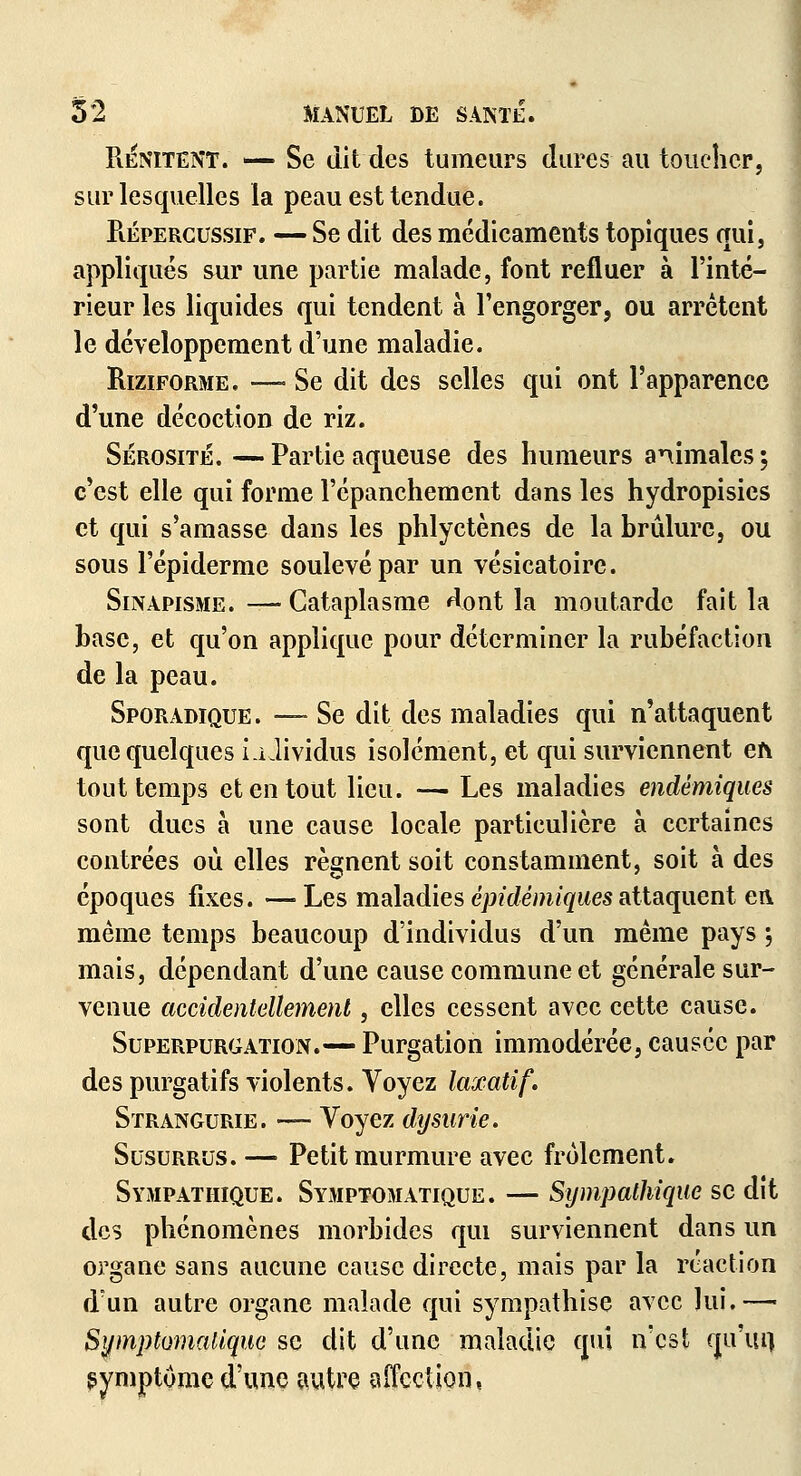 RêVitent. — Se dit des tumeurs dures au toucher, sur lesquelles la peau est tendue. Piépergussif. — Se dit des médicaments topiques qui, appliqués sur une partie malade, font refluer à l'inté- rieur les liquides qui tendent à l'engorger, ou arrêtent le développement d'une maladie. Riziforme. —- Se dit des selles qui ont l'apparence d'une décoction de riz. Sérosité. — Partie aqueuse des humeurs animales ; c'est elle qui forme l'épanchement dans les hydropisies et qui s'amasse dans les phlyctènes de la brûlure, ou sous l'épiderme soulevé par un vésicatoire. Sinapisme. — Cataplasme dont la moutarde fait la base, et qu'on applique pour déterminer la rubéfaction de la peau. Sporadique. —- Se dit des maladies qui n'attaquent que quelques ià Jividus isolément, et qui surviennent eh tout temps et en tout lieu. — Les maladies endémiques sont ducs à une cause locale particulière à certaines contrées où elles régnent soit constamment, soit à des époques fixes. — Les maladies épidémiques attaquent en même temps beaucoup d'individus d'un même pays -, mais, dépendant d'une cause commune et générale sur- venue accidentellement, elles cessent avec cette cause. Superpurgation.— Purgation immodérée, causée par des purgatifs violents. Voyez laxatif, Strangurie. — Voyez dysurie. Susurrus. — Petit murmure avec frôlement. Sympathique. Symptomatique. — Sympathique se dit des phénomènes morbides qui surviennent dans un organe sans aucune cause directe, mais par la réaction d'un autre organe malade qui sympathise avec lui.—■ Symptomatique se dit d'une maladie qui n'est qu'ai) symptôme d'une autre affection.