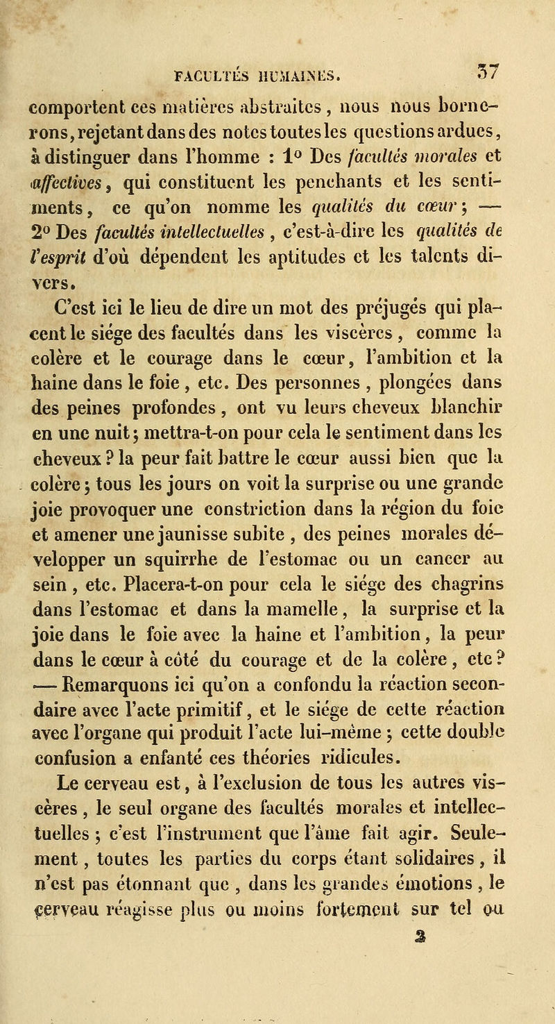 comportent ces matières abstraites, nous nous borne- rons, rejetant dans des notes toutes les questions ardues, à distinguer dans l'homme : 1° Des facultés morales et affectives, qui constituent les penchants et les senti- ments, ce qu'on nomme les qualités du cœur', — 2° Des facultés intellectuelles , c'est-à-dire les qualités de l'esprit d'où dépendent les aptitudes et les talents di- vers. C'est ici le lieu de dire un mot des préjugés qui pla- cent le siège des facultés dans les viscères , comme la colère et le courage dans le cœur, l'ambition et la haine dans le foie, etc. Des personnes , plongées dans des peines profondes, ont vu leurs cheveux blanchir en une nuit j mettra-t-on pour cela le sentiment dans les cheveux? la peur fait battre le cœur aussi bien que la colère ; tous les jours on voit la surprise ou une grande joie provoquer une constriction dans la région du foie et amener une jaunisse subite , des peines morales dé- velopper un squirrhe de l'estomac ou un cancer au sein , etc. Placera-t-on pour cela le siège des chagrins dans l'estomac et dans la mamelle, la surprise et la joie dans le foie avec la haine et l'ambition, la peur dans le cœur à coté du courage et de la colère, etc ? —- Remarquons ici qu'on a confondu la réaction secon- daire avec l'acte primitif, et le siège de cette réaction avec l'organe qui produit l'acte lui-même j cette double confusion a enfanté ces théories ridicules. Le cerveau est, à l'exclusion de tous les autres vis- cères , le seul organe des facultés morales et intellec- tuelles ; c'est l'instrument que l'âme fait agir. Seule- ment , toutes les parties du corps étant solidaires, il n'est pas étonnant que , dans les grandes émotions , le cerveau réagisse plus ou moins fortement sur tel ou â