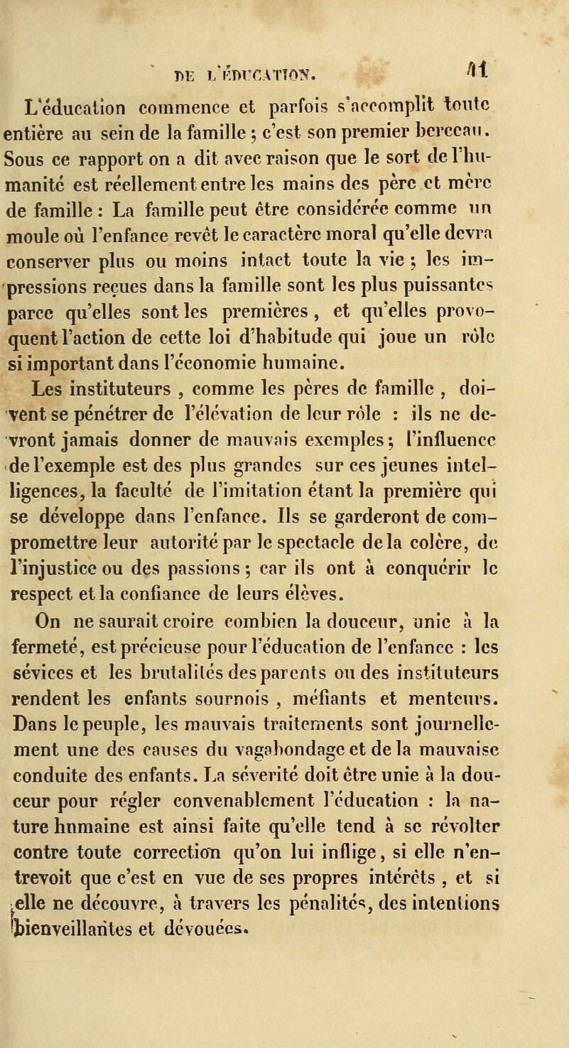 m: i/éducatîôk. 41 L'éducation commence et parfois s'accomplit tonte entière au sein de la famille ; c'est son premier berceau. Sous ce rapport on a dit avec raison que le sort de l'hu- manité est réellement entre les mains des père et mère de famille : La famille peut être considérée comme un moule où l'enfance revêt le caractère moral qu'elle devra conserver plus ou moins intact toute la vie ; les im- pressions reçues dans la famille sont les plus puissantes parce qu'elles sont les premières , et qu'elles provo- quent l'action de cette loi d'habitude qui joue un rôle si important dans l'économie humaine. Les instituteurs , comme les pères de famille , doi- vent se pénétrer de l'élévation de leur rôle : ils ne de- vront jamais donner de mauvais exemples ; l'influence de l'exemple est des plus grandes sur ces jeunes intel- ligences, la faculté de l'imitation étant la première qui se développe dans l'enfance. Us se garderont de com- promettre leur autorité par le spectacle delà colère, de l'injustice ou des passions ; car ils ont à conquérir le respect et la confiance de leurs élèves. On ne saurait croire combien la douceur, unie à la fermeté, est précieuse pour l'éducation de l'enfance : les sévices et les brutalités des parents ondes instituteurs rendent les enfants sournois , méfiants et menteurs. Dans le peuple, les mauvais traitements sont journelle- ment une des causes du vagabondage et de la mauvaise conduite des enfants. La sévérité doit être unie à la dou- ceur pour régler convenablement l'éducation : la na- ture humaine est ainsi faite qu'elle tend à se révolter contre toute correction qu'on lui inflige, si elle n'en- trevoit que c'est en vue de ses propres intérêts , et si ■elle ne découvre, à travers les pénalités, des intentions ^bienveillantes et dévouées.