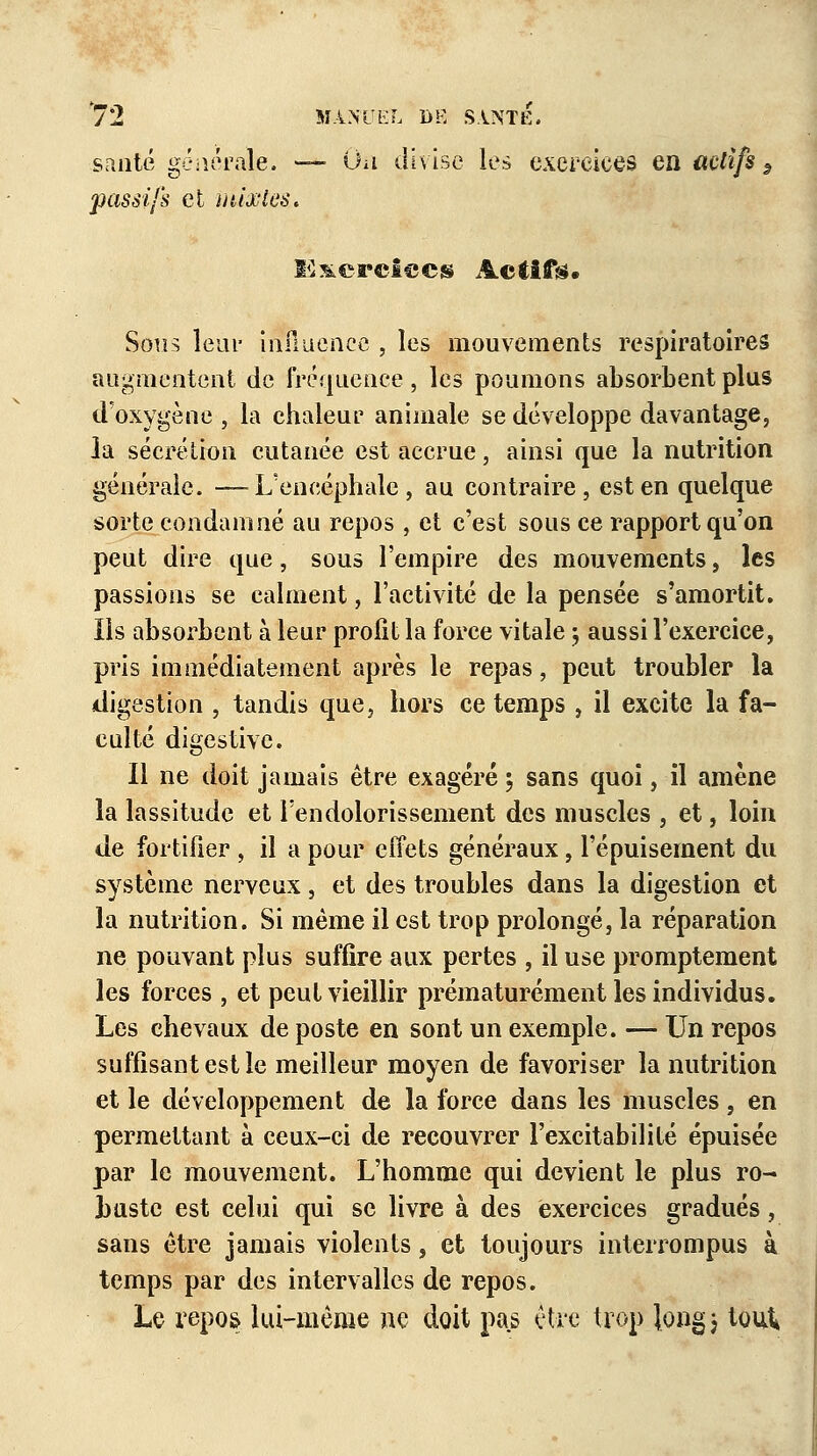 santé générale. — On divise les exercices en actifs 9 passifs et mixtes. lâ&crelecs Actifs;. Sons leui* influence , les mouvements respiratoires augmentent de fréquence, les poumons absorbent plus d'oxygène , la chaleur animale se développe davantage, la sécrétion cutanée est accrue, ainsi que la nutrition générale. —L'encéphale, au contraire, est en quelque sorte condamné au repos , et c'est sous ce rapport qu'on peut dire que, sous l'empire des mouvements, les passions se calment, l'activité de la pensée s'amortit. Ils absorbent à leur profit la force vitale ; aussi l'exercice, pris immédiatement après le repas, peut troubler la digestion , tandis que, hors ce temps , il excite la fa- culté digestive. Il ne doit jamais être exagéré ; sans quoi, il amène la lassitude et l'endolorissement des muscles , et, loin de fortifier , il a pour effets généraux, l'épuisement du système nerveux, et des troubles dans la digestion et la nutrition. Si même il est trop prolongé, la réparation ne pouvant plus suffire aux pertes , il use promptement les forces , et peut vieillir prématurément les individus. Les chevaux de poste en sont un exemple. — Un repos suffisant est le meilleur moyen de favoriser la nutrition et le développement de la force dans les muscles , en permettant à ceux-ci de recouvrer l'excitabilité épuisée par le mouvement. L'homme qui devient le plus ro- buste est celui qui se livre à des exercices gradués, sans être jamais violents, et toujours interrompus à temps par des intervalles de repos. Le repos lui-même ne doit pas être trop long 3 tout*