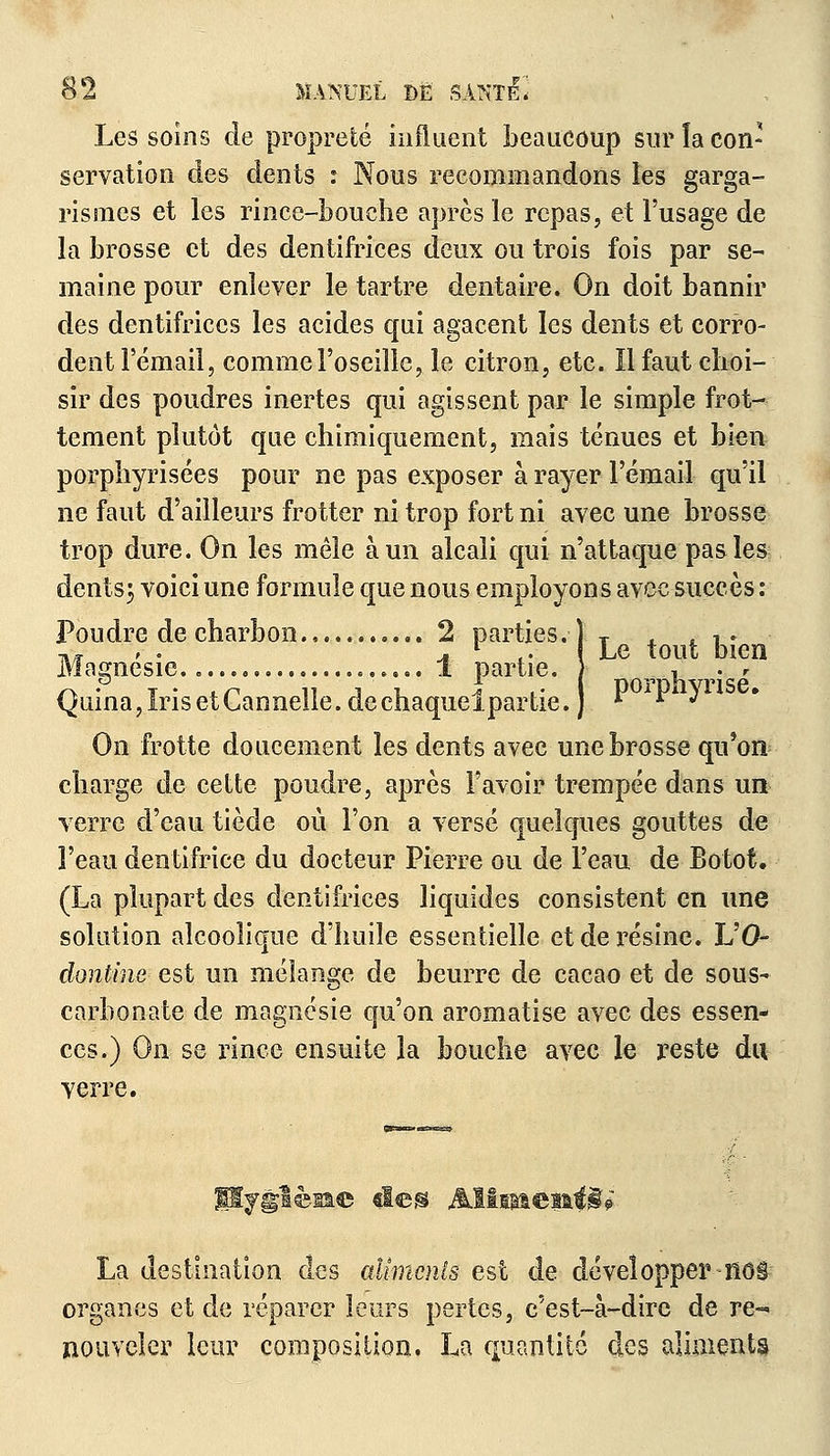 Les soins de propreté influent beaucoup sur la con- servation des dents : Nous recommandons les garga- rismes et les rince-bouche après le repas, et l'usage de la brosse et des dentifrices deux ou trois fois par se- maine pour enlever le tartre dentaire. On doit bannir des dentifrices les acides qui agacent les dents et corro- dent l'émail, comme l'oseille, le citron, etc. Il faut choi- sir des poudres inertes qui agissent par le simple frot- tement plutôt que chimiquement, mais ténues et bien porphyrisées pour ne pas exposer à rayer l'émail qu'il ne faut d'ailleurs frotter ni trop fort ni avec une brosse trop dure. On les mêle à un alcali qui n'attaque pas les dents3 voici une formule que nous employons avec succès : Poudre de charbon .2 parties, j T , t £. tiv 'V. , l .. { Le tout bien Magnésie..... 1 partie. ) ,_ , . r Quina, Iris et Cannelle, de chaquelpar lie.) * *A ^ On frotte doucement les dents avec une brosse qu'on charge de cette poudre, après l'avoir trempée dans un verre d'eau tiède où l'on a versé quelques gouttes de l'eau dentifrice du docteur Pierre ou de l'eau de Botot. (La plupart des dentifrices liquides consistent en une solution alcoolique d'huile essentielle et de résine. L'O- donline est un mélange de beurre de cacao et de sous- carbonate de magnésie qu'on aromatise avec des essen- ces.) On se rince ensuite la bouche avec le reste du verre. Hygiène deg Misr&emii? La destination des aliments est de développer KôS organes et de réparer leurs pertes, c'est-à-dire de re~> ïiouveler leur composition. La quantité des aliments