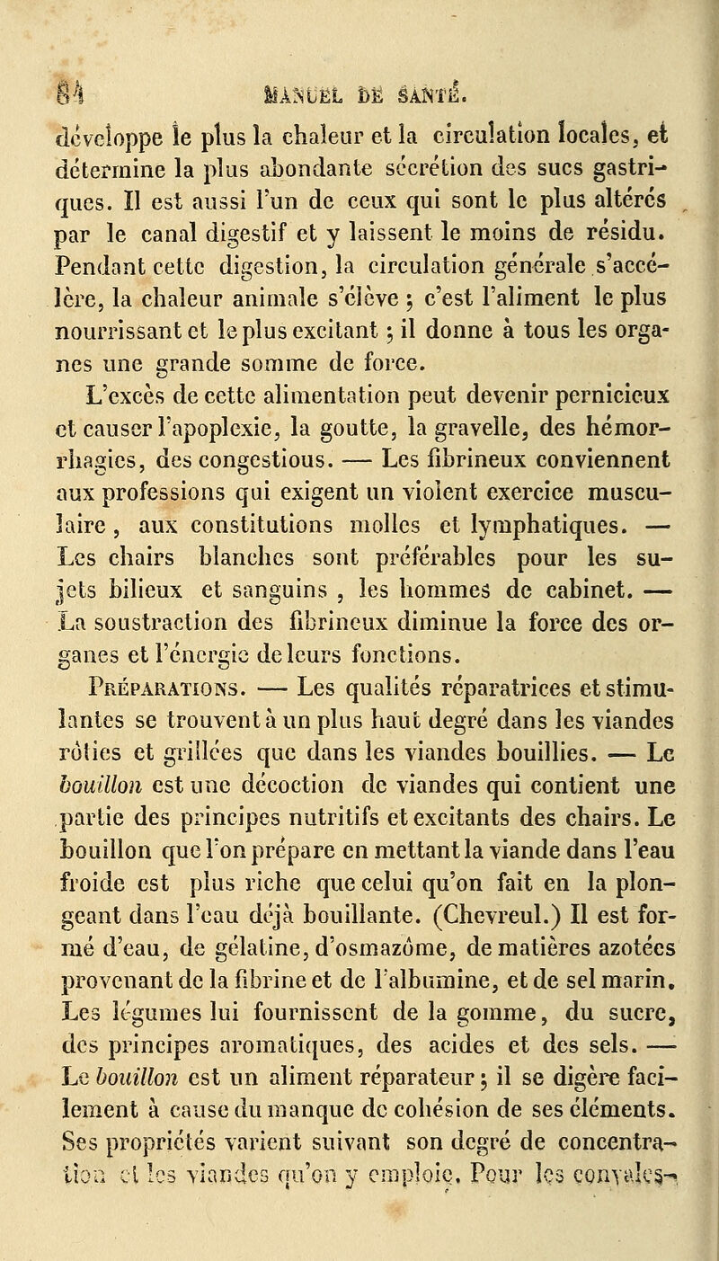 m Iîàmël M êA.m&. développe le plus la chaleur et la circulation locales, et détermine la plus abondante sécrétion des sucs gastri- ques. Il est aussi l'un de ceux qui sont le plus altérés par le canal digestif et y laissent le moins de résidu. Pendant cette digestion, la circulation générale s'accé- lère, la chaleur animale s'élève \ c'est l'aliment le plus nourrissant et le plus excitant 5 il donne à tous les orga- nes une grande somme de force. L'excès de cette alimentation peut devenir pernicieux et causer l'apoplexie, la goutte, la gravelle, des hémor- rhagics, des congestious. — Les fihrineux conviennent aux professions qui exigent un violent exercice muscu- laire , aux constitutions molles et lymphatiques. — Les chairs blanches sont préférables pour les su- jets bilieux et sanguins , les hommes de cabinet. — La soustraction des fibrincux diminue la force des or- ganes et l'énergie de leurs fonctions. Préparations. — Les qualités réparatrices et stimu- lantes se trouvent à un plus haut degré dans les viandes rôties et grillées que dans les viandes bouillies. — Le bouillon est une décoction de viandes qui contient une partie des principes nutritifs et excitants des chairs. Le bouillon que l'on prépare en mettant la viande dans l'eau froide est plus riche que celui qu'on fait en la plon- geant dans l'eau déjà bouillante. (Chevreul.) Il est for- mé d'eau, de gélatine, d'osmazôme, de matières azotées provenant de la fibrine et de l'albumine, et de sel marin. Les légumes lui fournissent de la gomme, du sucre, des principes aromatiques, des acides et des sels. —'• Le bouillon est un aliment réparateur 5 il se digère faci- lement à cause du manque de cohésion de ses éléments. Ses propriétés varient suivant son degré de concentra- tion ci les viandes qu'on y emploie. Pour les çonyales-?