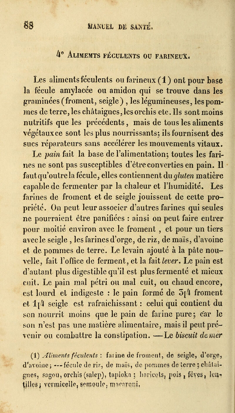 4° Alimemts féculents ou farineux* Les aliments féculents ou farineux (1) ont pour base la fécule amylacée ou amidon qui se trouve dans les graminées (froment, seigle) , les légumineuses, les pom- mes de terre, les châtaignes,les orchis etc.ïls sont moins nutritifs que les précédents, mais de tous les aliments végétaux ce sont les plus nourrissants; ilsfournisent des sucs réparateurs sans accélérer les mouvements vitaux. Le pain fait la base de l'alimentation; toutes les fari- nes ne sont pas susceptibles d'être converties en pain. Il faut qu'outre la fécule, elles contiennent àugluten matière capable de fermenter par la chaleur et l'humidité. Les farines de froment et de seigle jouissent de cette pro- priété. On peut leur associer d'autres farines qui seules ne pourraient être panifiées : ainsi on peut faire entrer pour moitié environ avec le froment , et pour un tiers avec le seigle , les farines d'orge, de riz, de maïs, d'avoine et de pommes de terre. Le levain ajouté à la pâte nou- velle, fait l'office de ferment, et la fait lever. Le pain est d'autant plus digestible qu'il est plus fermenté et mieux cuit. Le pain mal pétri ou mal cuit, ou chaud encore, est lourd et indigeste : le pain formé de 5[4 froment et 1[4 seigle est rafraîchissant : celui qui contient du son nourrit moins que le pain de farine pure; car le son n'est pas une matière alimentaire, mais il peut pré- venir ou combattre la constipation. —Le biscuit damer (1) Aliments féculents : farine dé froment, de seigle, d'orge, d'avoine; —fécule de riz, de maïs, de pommes de lerre ; châtai- gnes, sogou, orchis(salep), tapiokn ; horicçtSj pois t fèves, Jçiv- tjllcsi vermicelle, semoule, rnawtf?i«