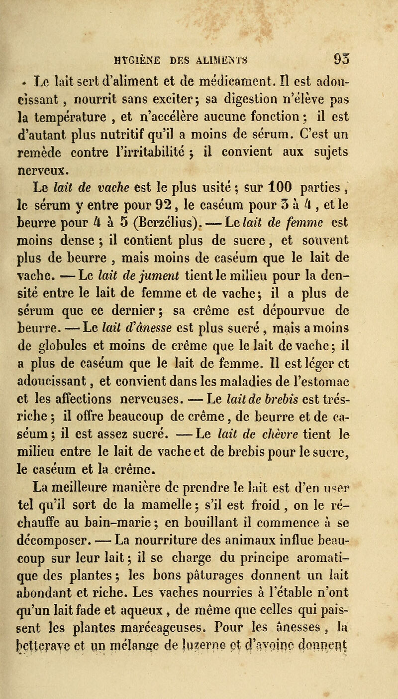 * Le lait sert d'aliment et de médicament. îl est adou- cissant , nourrit sans exciter; sa digestion n'élève pas la température , et n'accélère aucune fonction ; il est d'autant plus nutritif qu'il a moins de sérum. C'est un remède contre l'irritabilité ; il convient aux sujets nerveux. Le lait de vache est le plus usité ; sur 100 parties , le sérum y entre pour 92, le caséum pour 5 à k , et le beurre pour 4 à 5 (Berzélius). — hvlait de femme est moins dense -, il contient plus de sucre, et souvent plus de beurre , mais moins de caséum que le lait de vache. — Le lait de jument tient le milieu pour la den- sité entre le lait de femme et de vache ; il a plus de sérum que ce dernier; sa crème est dépourvue de beurre. —Le lait d'ânesse est plus sucré , mais a moins de globules et moins de crème que le lait de vache ; il a plus de caséum que le lait de femme. Il est léger et adoucissant, et convient dans les maladies de l'estomac et les affections nerveuses. — Le lait de brebis est trés- riche ; il offre beaucoup de crème, de beurre et de ca- séum; il est assez sucré. —Le lait de chèvre tient le milieu entre le lait de vache et de brebis pour le sucre, le caséum et la crème. La meilleure manière de prendre le lait est d'en u^er tel qu'il sort de la mamelle ; s'il est froid, on le ré- chauffe au bain-marie ; en bouillant il commence à se décomposer. — La nourriture des animaux influe beau- coup sur leur lait ; il se charge du principe aromati- que des plantes ; les bons pâturages donnent un iait abondant et riche. Les vaches nourries à l'étable n'ont qu'un lait fade et aqueux, de même que celles qui pais- sent les plantes marécageuses. Pour les ânesses , la betterave et un mélange de luzerne et d'avoine donnen.ç