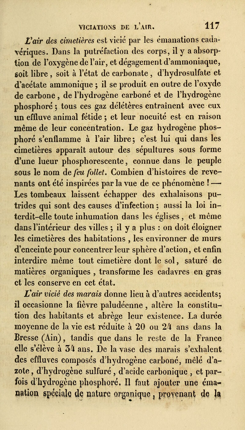 Voir des cimetières est vicié par les émanations cada- vériques. Dans la putréfaction des corps, il y a absorp- tion de l'oxygène de l'air, et dégagement d'ammoniaque, soit libre, soit à l'état de carbonate, d'hydrosulfate et d'acétate ammonique ; il se produit en outre de l'oxyde de carbone, de l'hydrogène carboné et de l'hydrogène phosphore; tous ces gaz délétères entraînent avec eux un effluve animal fétide ; et leur nocuité est en raison même de leur concentration. Le gaz hydrogène phos- phore s'enflamme à l'air libre; c'est lui qui dans les cimetières apparaît autour des sépultures sous forme d'une lueur phosphorescente, connue dans le peuple sous le nom de feu follet. Combien d'histoires de reve- nants ont été inspirées par la vue de ce phénomène ! — Les tombeaux laissent échapper des exhalaisons pu- trides qui sont des causes d'infection ; aussi la loi in- terdit-elle toute inhumation dans les églises, et même dans l'intérieur des villes ; il y a plus : on doit éloigner les cimetières des habitations , les environner de murs d'enceinte pour concentrer leur sphère d'action, et enfin interdire même tout cimetière dont le sol, saturé de matières organiques , transforme les cadavres en gras et les conserve en cet état. Il air vicié des marais donne lieu à d'autres accidents; il occasionne la fièvre paludéenne, altère la constitu- tion des habitants et abrège leur existence. La durée moyenne de la vie est réduite à 20 ou 24 ans dans la Bresse (Ain), tandis que dans le reste de la France elle s'élève à 34 ans. De la vase des marais s'exhalent des effluves composés d'hydrogène carboné, mêlé d'a- zote , d'hydrogène sulfuré , d'acide carbonique , et par- fois d'hydrogène phosphore, H faut ajouter une éma- nation spéciale dç nature organique ^ provenait de 1$