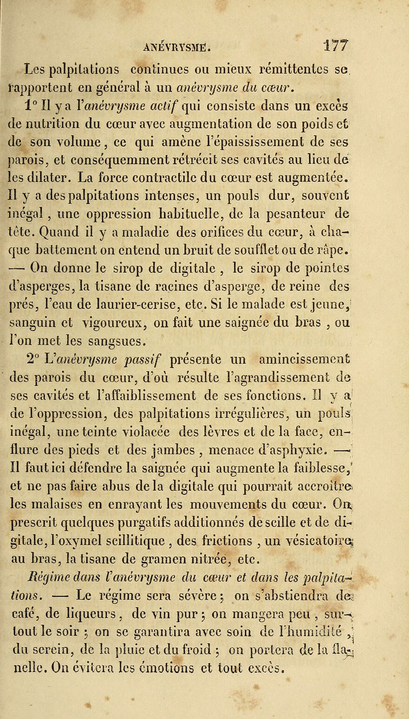 Les palpitations continues ou mieux rémittentes se, l'apportent en général à un anévrysme du cœur. 1°I1 y a Y anévrysme actif qui consiste dans un excès de nutrition du cœur avec augmentation de son poids et de son volume, ce qui amène l'épaississement de ses parois, et conséquemment rétrécit ses cavités au lieu de les dilater. La force contractile du cœur est augmentée. Il y a des palpitations intenses, un pouls dur, souvent inégal , une oppression habituelle, de la pesanteur de tête. Quand il y a maladie des orifices du cœur, à cha- que battement on entend un bruit de soufflet ou de râpe. — On donne le sirop de digitale , le sirop de pointes d'asperges, la tisane de racines d'asperge, de reine des prés, l'eau de laurier-cerise, etc. Si le malade est jeune, sanguin et vigoureux, on fait une saignée du bras , ou l'on met les sangsues. 2° Yï anévrysme passif présente un amincissement des parois du cœur, d'où résulte l'agrandissement de ses cavités et l'affaiblissement de ses fonctions. Il y a de l'oppression, des palpitations irrégulières, un pouls; inégal, une teinte violacée des lèvres et de la face, en- flure des pieds et des jambes , menace d'asphyxie. —•_• Il faut ici défendre la saignée qui augmente la faiblesse,' et ne pas faire abus de la digitale qui pourrait accroître les malaises en enrayant les mouvements du cœur. On, prescrit quelques purgatifs additionnés de scille et de di- gitale, l'oxymel scillitique , des frictions , un vésicatoire; au bras, la tisane de gramen nitrée, etc. Régime dans Vanévrysme du cœur et dans les palpita- tions. — Le régime sera sévère; on s'abstiendra de* café, de liqueurs, de vin pur; on mangera peu , sur^ tout le soir 3 on se garantira avec soin de l'humidité J du serein, de la pluie et du froid ; on portera de la ila^ nclle. On évitera les émotions et tout excès.