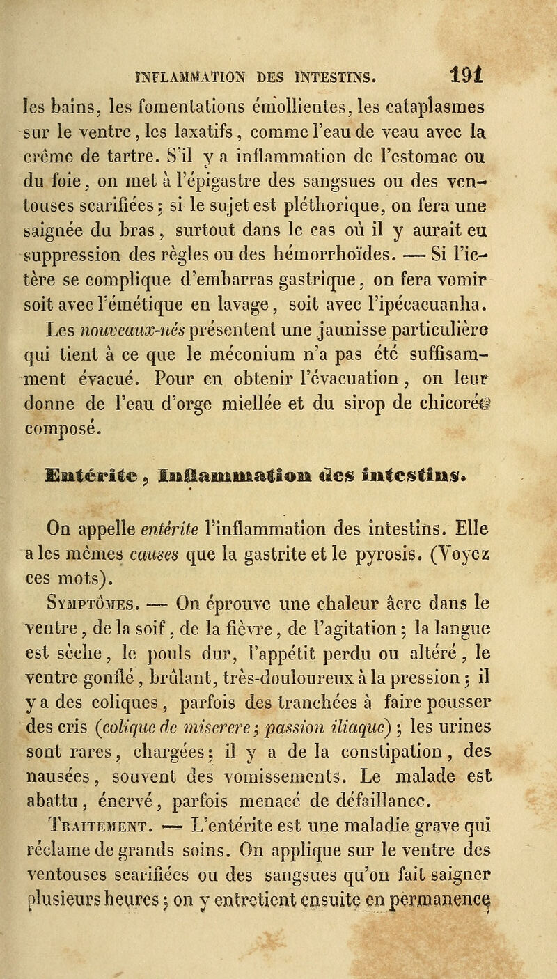 îes bains, les fomentations émollientes, les cataplasmes sur le ventre, les laxatifs, comme l'eau de veau avec la crème de tartre. S'il y a inflammation de l'estomac ou du foie, on met à Fépigastre des sangsues ou des ven-» touses scarifiées 5 si le sujet est pléthorique, on fera une saignée du bras, surtout dans le cas où il y aurait eu suppression des règles ou des hémorrhoïdes. — Si l'ic- tère se complique d'embarras gastrique, on fera vomir soit avecl'émétique en lavage, soit avec l'ipécacuanha. Les nouveaux-nés présentent une jaunisse particulière qui tient à ce que le méconium n'a pas été suffisam- ment évacué. Pour en obtenir l'évacuation, on leur donne de l'eau d'orge miellée et du sirop de chicoréil composé. Entérite 9 InOammatton ûes intestins* On appelle entérite l'inflammation des intestins. Elle aies mêmes causes que la gastrite et le pyrosis. (Voyez ces mots). Symptômes. —■ On éprouve une chaleur acre dans le ventre, de la soif, de la fièvre, de l'agitation ; la langue est sèche, le pouls dur, l'appétit perdu ou altéré, le ventre gonflé, brûlant, très-douloureux à la pression 5 il y a des coliques , parfois des tranchées à faire pousser des cris (colique de miserere $ passion iliaque) ; les urines sont rares, chargées ; il y a de la constipation , des nausées, souvent des vomissements. Le malade est abattu, énervé, parfois menacé de défaillance. Traitement. — L'entérite est une maladie grave qui réclame de grands soins. On applique sur le ventre des ventouses scarifiées ou des sangsues qu'on fait saigner plusieurs heures 5 on y entretient ensuite en permanence.