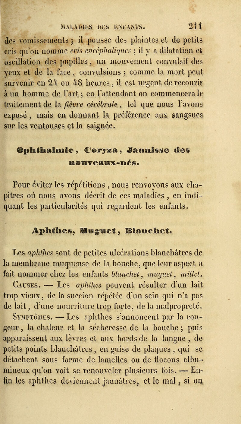 des vomissements 3 il pousse des plaintes et de petits cris qu'on nomme cris encéphaliques 3 il y a dilatation et oscillation des pupilles, un mouvement convulsif des yeux et de la face, convulsions ; comme la mort peut survenir en 24 ou 48 heures, il est urgent de recourir à un homme de l'art 3 en l'attendant on commencera le traitement de la fièvre cérébrale, tel que nous l'avons expose, mais en donnant la préférence aux sangsues sur les ventouses et la saignée. OpïitlialiiaSe■«, Coryza 5 «f aimasse aies n®trveau3L-iié$» Pour éviter les répétitions , nous renvoyons aux cha- pitres où nous avons décrit de ces maladies , en indi- quant les particularités qui regardent les enfants. Aplatîtes, Muguet, Biauelaet. Les aphthes sont de petites ulcérations blanchâtres de la membrane muqueuse de la bouche, que leur aspect a fait nommer chez les enfants blancJiet, muguet, millet. Causes. -— Les aphthes peuvent résulter d'un lait trop vieux, de la succion répétée d'un sein qui n'a pas de lait, d'une nourriture trop forte, de la malpropreté, Symptômes. <— Les aphthes s'annoncent par la rou- geur , la chaleur et la sécheresse de la bouche 3 puis apparaissent aux lèvres et aux bords de la langue , de petits points blanchâtres, en guise de plaques , qui se détachent sous forme de lamelles ou de flocons albu- mine ux qu'on voit se renouveler plusieurs fois. —En- fin les aphthes deviennent jaunâtres, et le mal , si on.