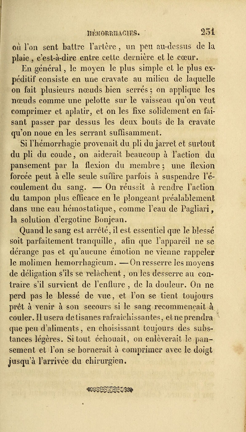 ou Ton sent battre l'artère, un peu au-dessus de la plaie, c'est-à-dire entre cette dernière et le cœur. En général, le moyen le plus simple et le plus cx- péditif consiste en une cravate au milieu de laquelle on fait plusieurs nœuds bien serrés ; on applique les nœuds comme une pelotte sur le vaisseau qu'on veut comprimer et aplatir, et on les fixe solidement en fai- sant passer par dessus les deux bouts de la cravate qu'on noue en les serrant suffisamment. Si l'hémorrhagie provenait du pli du jarret et surtout du pli du coude, on aiderait beaucoup à l'action du pansement par la flexion du membre ; une flexion forcée peut à elle seule suffire parfois à suspendre l'é- coulement du sang. — On réussit à rendre Faction du tampon plus efficace en le plongeant préalablement dans une eau hémostatique, comme l'eau de Pagliari, la solution d'ergotine Bonjean. Quand le sang est arrêté, il est essentiel que le blessé soit parfaitement tranquille, afin que l'appareil ne se dérange pas et qu'aucune émotion ne vienne rappeler le moiimen hemorrhagicum. —On resserre les moyens de déligation s'ils se relâchent, on les desserre au con- traire s'il survient de l'enflure , de la douleur. On ne perd pas le blessé de vue, et l'on se tient toujours prêt à venir à son secours si le sang recommençait à couler. Il usera de tisanes rafraîchissantes, et ne prendra que peu d'aliments, en choisissant toujours des subs- tances légères. Si tout échouait, on enlèverait le pan- sement et l'on se bornerait à comprimer avec le doigt jusqu'à l'arrivée du chirurgien.