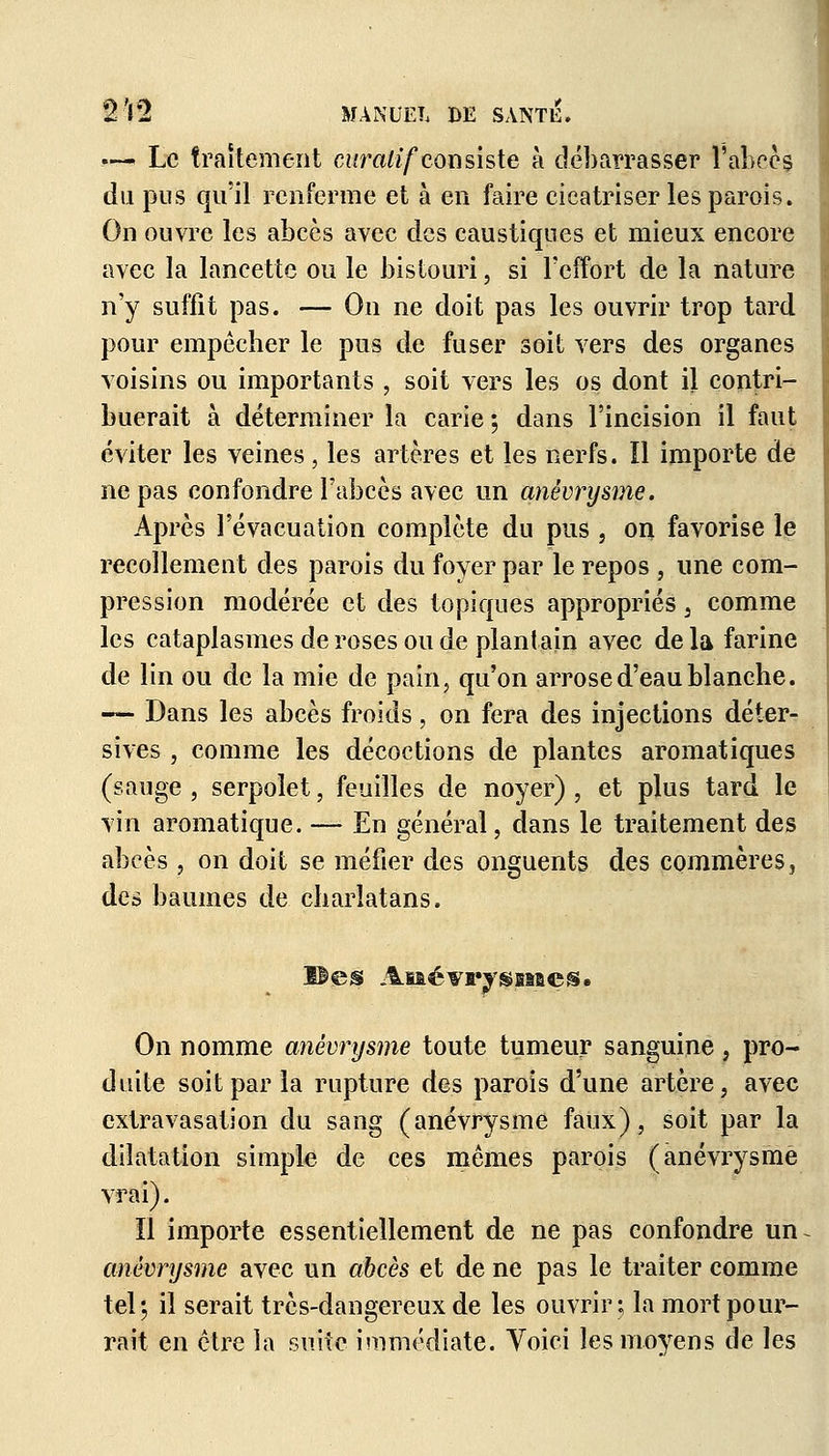 — Le traitement curalif consiste à débarrasser l'abcès du pus qu'il renferme et à en faire cicatriser les parois. On ouvre les abcès avec des caustiques et mieux encore avec la lancette ou le bistouri, si l'effort de la nature n'y suffit pas. — On ne doit pas les ouvrir trop tard pour empêcher le pus de fuser soit vers des organes voisins ou importants , soit vers les os dont il contri- buerait à déterminer la carie ; dans l'incision il faut éviter les veines, les artères et les nerfs. ïl importe de ne pas confondre l'abcès avec un anêvrysme. Après l'évacuation complète du pus , on favorise le recollement des parois du foyer par le repos , une com- pression modérée et des topiques appropriés, comme les cataplasmes de roses ou de plantain avec de la farine de lin ou de la mie de pain, qu'on arrose d'eau blanche. — Dans les abcès froids, on fera des injections déter- sives , comme les décoctions de plantes aromatiques (sauge , serpolet, feuilles de noyer) , et plus tard le vin aromatique. — En général, dans le traitement des abcès, on doit se méfier des onguents des commères, des baumes de charlatans. ©es Ai&évrysïfiaes. On nomme anêvrysme toute tumeur sanguine, pro- duite soit par la rupture des parois d'une artère, avec extravasation du sang (anêvrysme faux), soit par la dilatation simple de ces mêmes parois (anêvrysme vrai). Il importe essentiellement de ne pas confondre un anêvrysme avec un abcès et de ne pas le traiter comme tel; il serait très-dangereux de les ouvrir-, la mort pour- rait en être la suite immédiate. Yoici les moyens de les