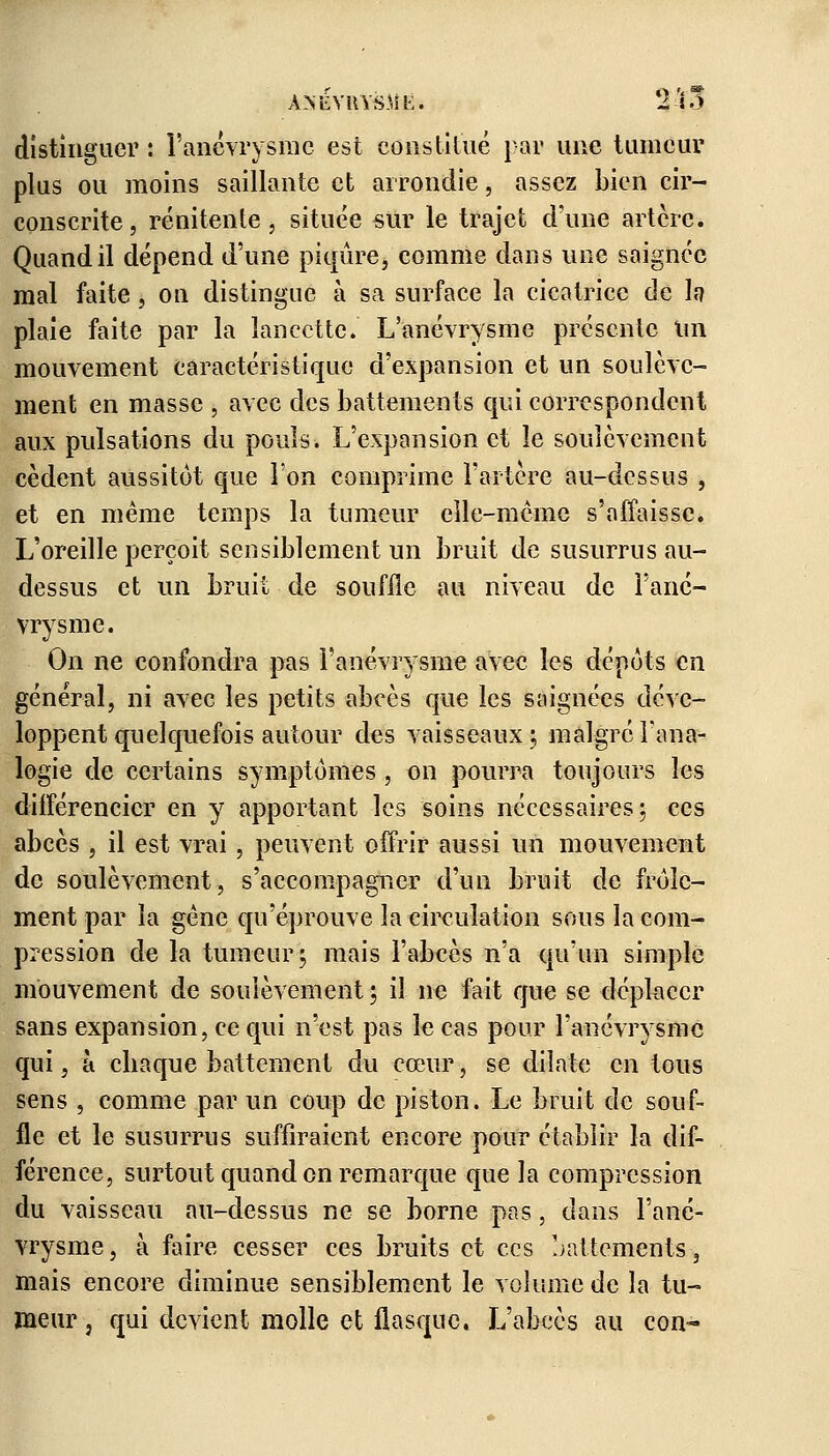 ANiiVilVSMÈ. 'lïo distinguer : l'anévrysme est constitué par une tumeur plus ou moins saillante et arrondie, assez bien cir- conscrite , rénitente, située sur le trajet d'une artère. Quand il dépend d'une piqûre, comme dans une saignée mal faite, on distingue à sa surface la cicatrice de h plaie faite par la lancette. L'anévrysme présente un mouvement caractéristique d'expansion et un soulève- ment en masse , avec des battements qui correspondent aux pulsations du pouls. L'expansion et le soulèvement cèdent aussitôt que l'on comprime l'artère au-dessus , et en même temps la tumeur elle-même s'affaisse. L'oreille perçoit sensiblement un bruit de susurras au- dessus et un bruit de souffle au niveau de l'ané- vrysme. On ne confondra pas l'anévrysme avec les dépôts en général, ni avec les petits abcès que les saignées déve- loppent quelquefois autour des vaisseaux ; malgré l'ana- logie de certains symptômes, on pourra toujours les différencier en y apportant les soins nécessaires; ces abcès , il est vrai , peuvent offrir aussi un mouvement de soulèvement, s'accompagner d'un bruit de frôle- ment par la gêne qu'éprouve la circulation sous la com- pression de la tumeur; mais l'abcès n'a qu'un simple mouvement de soulèvement ; il ne fait que se déplacer sans expansion, ce qui n'est pas le cas pour l'anévrysme qui, à ebaque battement du cœur, se dilate en tous sens , comme par un coup de piston. Le bruit de souf- fle et le susurras suffiraient encore pour établir la dif- férence, surtout quand on remarque que la compression du vaisseau au-dessus ne se borne pas, dans l'ané- vrysme, à faire cesser ces bruits et ces battements, mais encore diminue sensiblement le volume de la tu- meur -, qui devient molle et flasque. L'abcès au con-