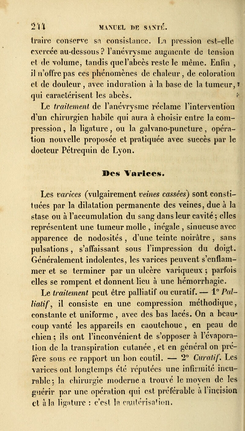 traire conserve sa consistance. La pression est-elle exercée au-dessous ? l'ânévrysme augmente de tension et de volume, tandis que l'abcès reste le même. Enfin , il n'offre pas ces phénomènes de chaleur, de coloration et de douleur , avec induration à la base de la tumeur, î qui caractérisent les abcès. î Le traitement de l'anévrysme réclame l'intervention d'un chirurgien habile qui aura à choisir entre la com- pression , la ligature, ou la galvano-puncture, opéra- tion nouvelle proposée et pratiquée avec succès par le docteur Pétrequin de Lyon. Des Varices. Les varices (vulgairement veines cassées) sont consti- tuées par la dilatation permanente des veines, due à la stase ou à l'accumulation du sang dans leur cavité; elles représentent une tumeur molle , inégale, sinueuse avec apparence de nodosités , d'une teinte noirâtre , sans pulsations, s'affaissant sous l'impression du doigt. Généralement indolentes, les varices peuvent s'enflam- mer et se terminer par un ulcère variqueux 5 parfois elles se rompent et donnent lieu à une hémorrhagie. Le traitement peut être palliatif ou curatif. — 1° Pal- liatif, il consiste en une compression méthodique, constante et uniforme, avec des bas lacés. On a beau- coup vanté les appareils en caoutchouc, en peau de chien ; ils ont l'inconvénient de s'opposer à l'évapora- tion de la transpiration cutanée , et en général on pré- fère sous ce rapport un bon coutil. — 2° Curatif. Les varices ont longtemps été réputées une infirmité incu- rable ; la chirurgie moderne a trouvé le moyen de les guérir par une opération qui est préférable à l'incision et à la lisaturc : c'est la cautérisa'ion.