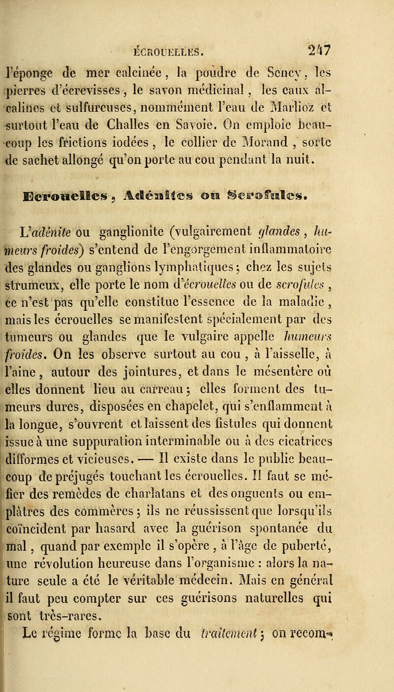 l'éponge de mer calcinée, la poudre de Sency, les pierres d'écrevisses, le savon médicinal, les eaux al- calines et sulfureuses, nommément l'eau de Mariiez et surtout l'eau de Challes en Savoie. On emploie beau- coup les frictions iodées , le collier de Morand ,' sorte de sachet allongé qu'on porte au cou pendant la nuit. Sci?ofielle£9 A«îésfiites ou '$efi*offcite!S* Vadénite ou ganglionite (vulgairement glandes , hu- meurs froides) s'entend de l'engorgement inflammatoire des glandes ou ganglions lymphatiques ; chez les sujets strumeux, elle porte le nom <¥ écrouelles ou de scrofules , ce n'est pas qu'elle constitue l'essence delà maladie, mais les écrouelles se manifestent spécialement par des tumeurs ou glandes que le vulgaire appelle humeurs froides. On les observe surtout au cou, à Faisselle, à l'aine, autour des jointures, et dans le mésentère où elles donnent lieu au carreau 3 elles forment des tu- meurs dures, disposées en chapelet, qui s'enflamment à la longue, s'ouvrent et laissent des fistules qui donnent issue à Une suppuration interminable ou à des cicatrices difformes et vicieuses. — Il existe dans le public beau- coup de préjugés touchant les écrouelles. Il faut se mé- fier des remèdes de charlatans et des onguents ou em- plâtres des commères; ils ne réussissent que lorsqu'ils coïncident par hasard avec la guérison spontanée du mal, quand par exemple il s'opère , à l'âge de puberté, une révolution heureuse dans l'organisme : alors la na- ture seule a été le véritable médecin. Mais en général il faut peu compter sur ces guérisons naturelles qui sont très-rares. Le régime forme la base du traitement j on reconv*