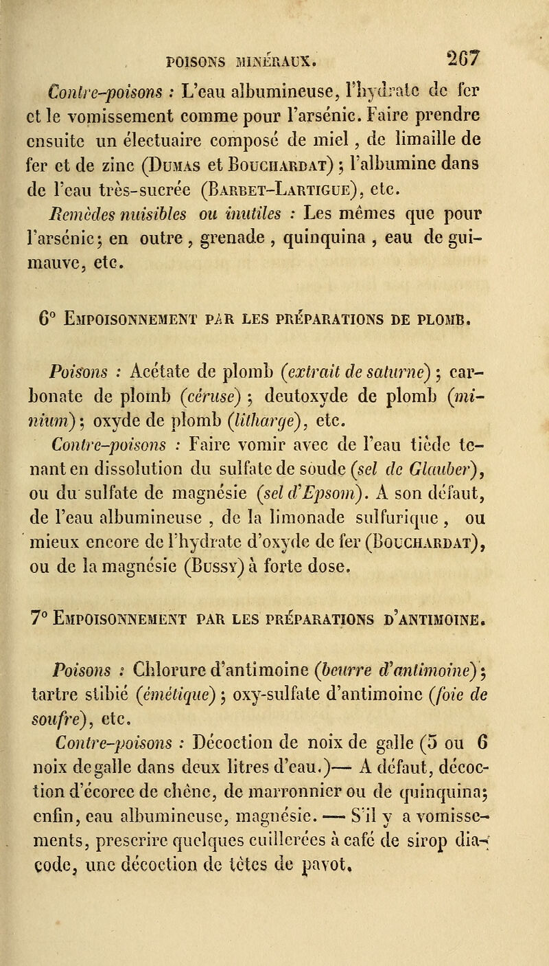 Contrepoisons : L'eau aîbumineuse, l'hydrate de fer et le vomissement comme pour l'arsenic. Faire prendre ensuite un électuaire composé de miel, de limaille de fer et de zinc (Dumas et Bouchardat) ; l'albumine dans de l'eau très-sucrée (Barbet-Lartigue), etc. Remèdes nuisibles ou inutiles : Les mêmes que pour l'arsenic; en outre , grenade , quinquina , eau de gui- mauve, etc. 6° Empoisonnement p/r les préparations de plomb. Poisons : Acétate de plomb (extrait de salurné) ; car- bonate de plomb (céruse) ; deutoxyde de plomb (mi- nium); oxyde de plomb (litharge), etc. Contre-poisons : Faire vomir avec de l'eau tiède te- nant en dissolution du sulfate de soude (sel de dauber), ou du sulfate de magnésie (sel oV Epsom). A son défaut, de l'eau aîbumineuse , de la limonade sulfurique , ou mieux encore de l'hydrate d'oxyde de fer (Bouchardat), ou de la magnésie (Bussy) à forte dose. 7° Empoisonnement par les préparations d'antimoine. Poisons s Chlorure d'antimoine (beurre d'antimoine)'} tartre stibié (émétique) ; oxy-sulfate d'antimoine (/02e de soufre), etc. Contre-poisons : Décoction de noix de galle (5 ou 6 noix de galle dans deux litres d'eau.)— A défaut, décoc- tion d'écorce de chêne, de marronnier ou de quinquina; enfin, eau aîbumineuse, magnésie. — S'il y a vomisse- ments, prescrire quelques cuillerées à café de sirop dia-f code, une décoction de tètes de pavot.