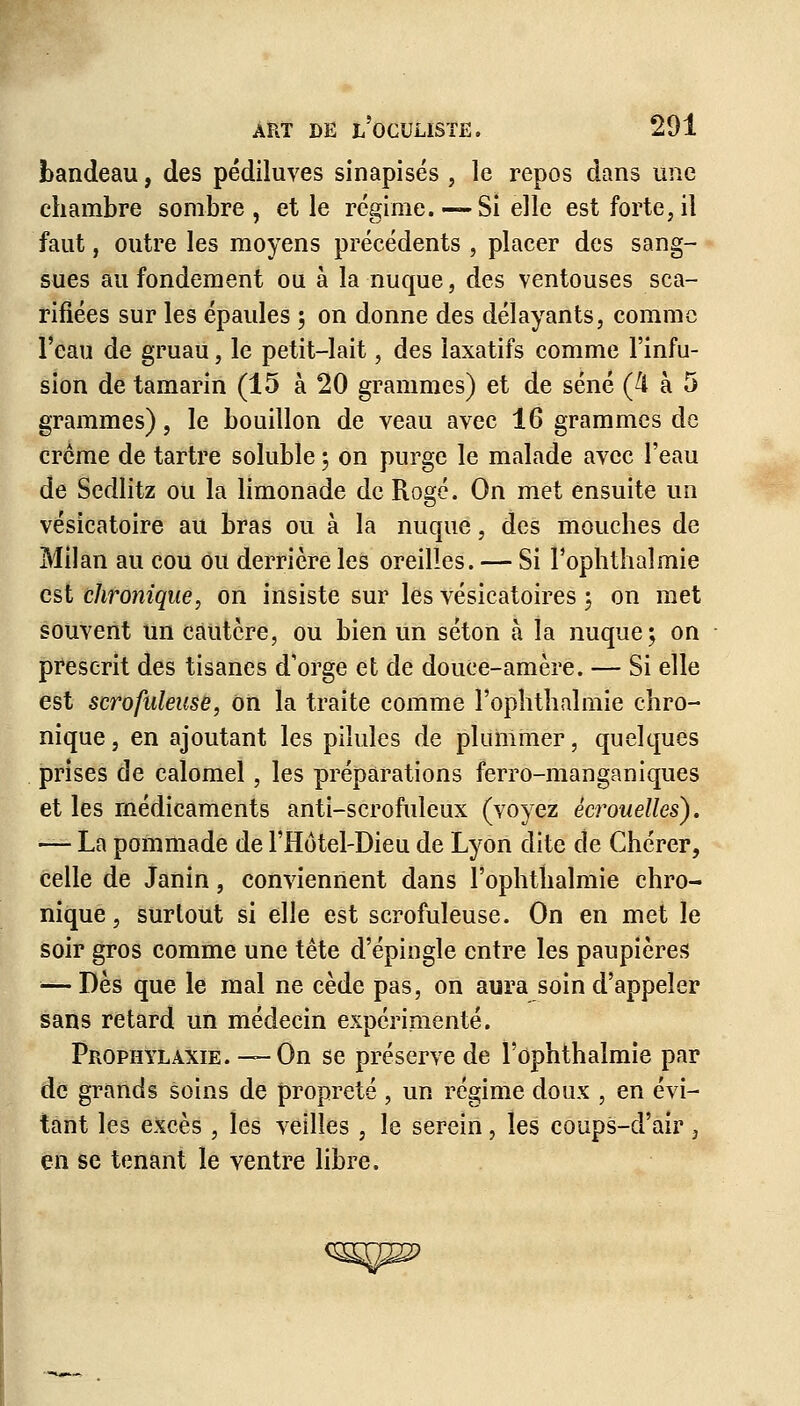 bandeau, des pédiluves sinapisés , le repos dans une chambre sombre, et le régime. —Si elle est forte,il faut, outre les moyens précédents , placer des sang- sues au fondement ou à la nuque, des ventouses sca- rifiées sur les épaules ; on donne des délayants, comme l'eau de gruau, le petit-lait, des laxatifs comme l'infu- sion de tamarin (15 à 20 grammes) et de séné (4 à 5 grammes), le bouillon de veau avec 16 grammes de crème de tartre soluble ; on purge le malade avec l'eau de Sedlitz ou la limonade de Rogé. On met ensuite un vésicatoire au bras ou à la nuque, des mouches de Milan au cou ou derrière les oreilles. — Si Pophthaîmie est chronique, on insiste sur les vésicatoires ; on met souvent un cautère, ou bien un séton à la nuque; on prescrit des tisanes d'orge et de douce-amère. — Si elle est scrofuleuse, on la traite comme l'ophthalmie chro- nique, en ajoutant les pilules de plummer, quelques prises de calomel, les préparations ferro-manganiques et les médicaments anti-scrofuleux (voyez ècrouelles). — La pommade de l'Hôtel-Dieu de Lyon dite de Chérer, celle de Janin, conviennent dans l'ophtîialmie chro- nique , surtout si elle est scrofuleuse. On en met le soir gros comme une tête d'épingle entre les paupières — Dès que le mal ne cède pas, on aura soin d'appeler sans retard un médecin expérimenté. Prophylaxie. — On se préserve de l'ophthalmie par de grands soins de propreté , un régime doux , en évi- tant les excès , les veilles, le serein, les coups-d'air, en se tenant le ventre libre.