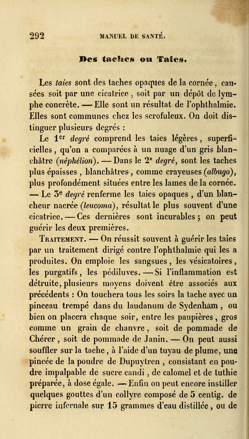 Des taelae» on Taies* Les taies sont des taches opaques de la cornée, cau- sées soit par une cicatrice , soit par un dépôt de lym- phe concrète. — Elle sont un résultat de l'ophthalmie. Elles sont communes chez les scrofuleux. On doit dis- tinguer plusieurs degrés : Le 1er degré comprend les taies légères, superfi- cielles , qu'on a comparées à un nuage d'un gris blan- châtre (nêphélion). —Dans le 2e degré, sont les taches plus épaisses , blanchâtres , comme crayeuses (albugo), plus profondément situées entre les lames de la cornée. — Le 3e degré renferme les taies opaques , d'un blan- cheur nacrée (leucomà), résultat le plus souvent d'une cicatrice. — Ces dernières sont incurables $ on peut guérir les deux premières. Traitement. — On réussit souvent à guérir les taies par un traitement dirigé contre l'ophthalmie qui les a produites. On emploie les sangsues, les vésicatoires, les purgatifs, les pédiluves.—Si l'inflammation est détruite, plusieurs moyens doivent être associés aux précédents : On touchera tous les soirs la tache avec un pinceau trempé dans du laudanum de Sydenhâm, ou bien on placera chaque soir, entre les paupières, gros comme un grain de chanvre, soit de pommade de Chérer , soit de pommade de Janin. — On peut aussi souffler sur la tache, à l'aide d'un tuyau de plume, une pincée de la poudre de Dupuytren , consistant en pou- dre impalpable de sucre candi, de calomel et de tuthie préparée, à dose égale. —Enfin on peut encore instiller quelques gouttes d'un collyre composé de 5 centig. de pierre infernale sur 15 grammes d'eau distillée, ou de