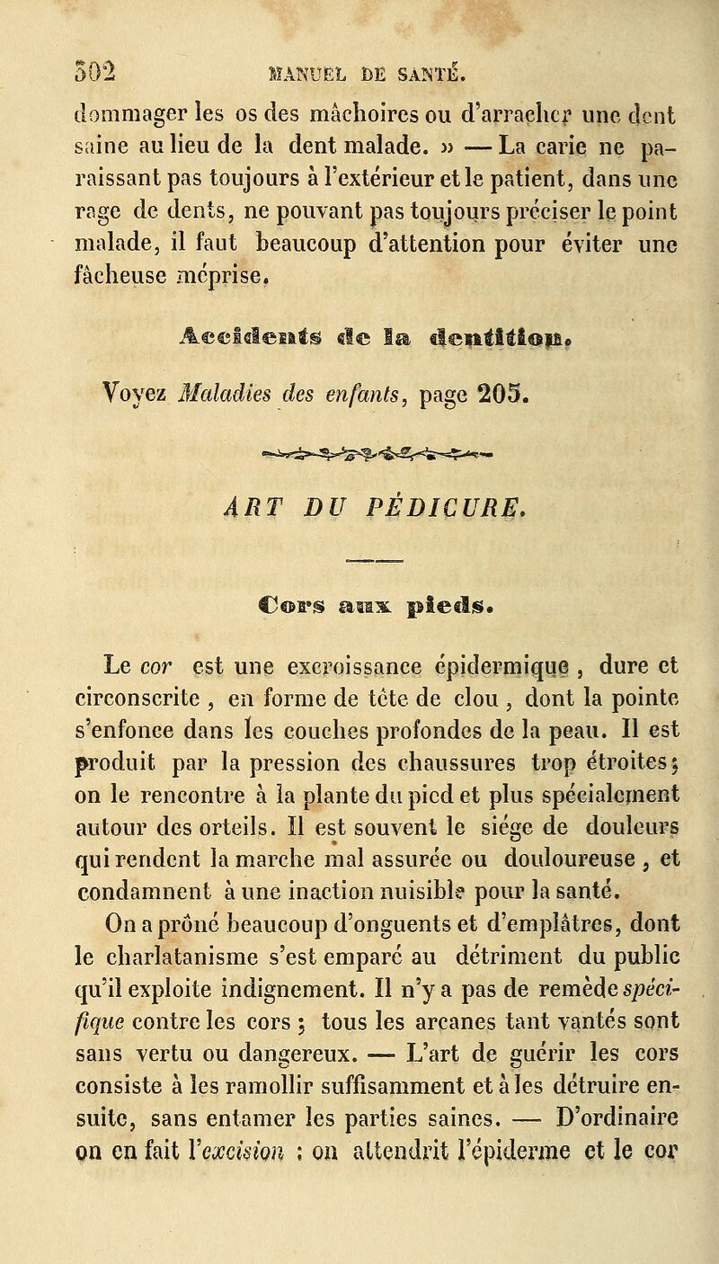 dommager les os des mâchoires ou d'arracher une dent saine au lieu de la dent malade. » — La carie ne pa- raissant pas toujours à l'extérieur et le patient, dans une rage de dents, ne pouvant pas toujours préciser le point malade, il faut beaucoup d'attention pour éviter une fâcheuse méprise. Accidents «le Isa «lewtitiois? Voyez Maladies des enfants, page 205. ART DU PEDICURE. Cors apx pieds* Le cor est une excroissance épidermique , dure et circonscrite , en forme de tète de clou , dont la pointe s'enfonce dans les couches profondes de la peau. Il est produit par la pression des chaussures trop étroites; on le rencontre à la plante du pied et plus spécialement autour des orteils. Il est souvent le siège de douleurs qui rendent la marche mal assurée ou douloureuse , et condamnent à une inaction nuisible pour la santé. On a prôné beaucoup d'onguents et d'emplâtres, dont le charlatanisme s'est emparé au détriment du public qu'il exploite indignement. Il n'y a pas de remède spéci- fique contre les cors ; tous les arcanes tant vantés sont sans vertu ou dangereux. — L'art de guérir les cors consiste à les ramollir suffisamment et aies détruire en- suite, sans entamer les parties saines. — D'ordinaire on en fait Y excision i on attendrit l'épiderme et le cor