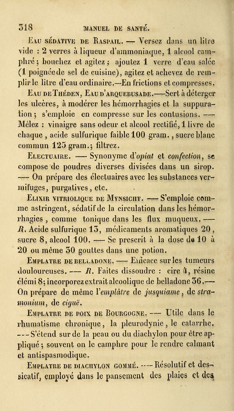 Eau sédative de Raspail. — Versez dans un litfû vide : 2 verres à liqueur d'ammoniaque, 1 alcool cam- phré ; bouchez et agitez ; ajoutez 1 verre d'eau salée (1 poignée de sel de cuisine), agitez et achevez de rem- plir le litre d'eau ordinaire.— En frictions et compresses. Eau deThéden, Eaud'arquebusade.—Sert à déterger les ulcères, à modérer les hémorrhagies et la suppura- tion; s'emploie en compresse sur les contusions. -— Mêlez : vinaigre sans odeur et alcool rectifié, 1 livre de chaque , acide sulfurique faible 100 gram., sucre blanc commun 125 gram.; filtrez. Elegtuaire. — Synonyme d'opiat et confection, se compose de poudres diverses divisées dans un sirop. — On prépare des électuaires avec les substances ver- mifuges, purgatives, etc. Elixir vitriolique de Mynsicht. es?s? S'emploie com- me astringent, sédatif de la circulation dans les hémor- rhagies , comme tonique dans les flux muqueux. — Jî. Acide sulfurique 15, médicaments aromatiques 20 , sucre 8, alcool 100. — Se prescrit à la dose de 10 à 20 ou même 30 gouttes dans une potion. Emplâtre de belladone. —- Eincace sur les tumeurs douloureuses. — Jî. Faites dissoudre : cire 4, résine élémi 8; incorporez extrait alcoolique de belladone 36.-— On prépare de même Y emplâtre de jusquiame, de stra- monium, de ciguë. Emplâtre de poix de Bourgogne, — Utile dans le rhumatisme chronique, la pleurodynie, le catarrhe. — S'étend sur de la peau ou du diachyïon pour être ap- pliqué ; souvent on le camphre pour le rendre calmant et antispasmodique. Emplâtre de diachylon gomme. - — Résolutif et des- sicatif, employé dans le pansement des plaies et dc&