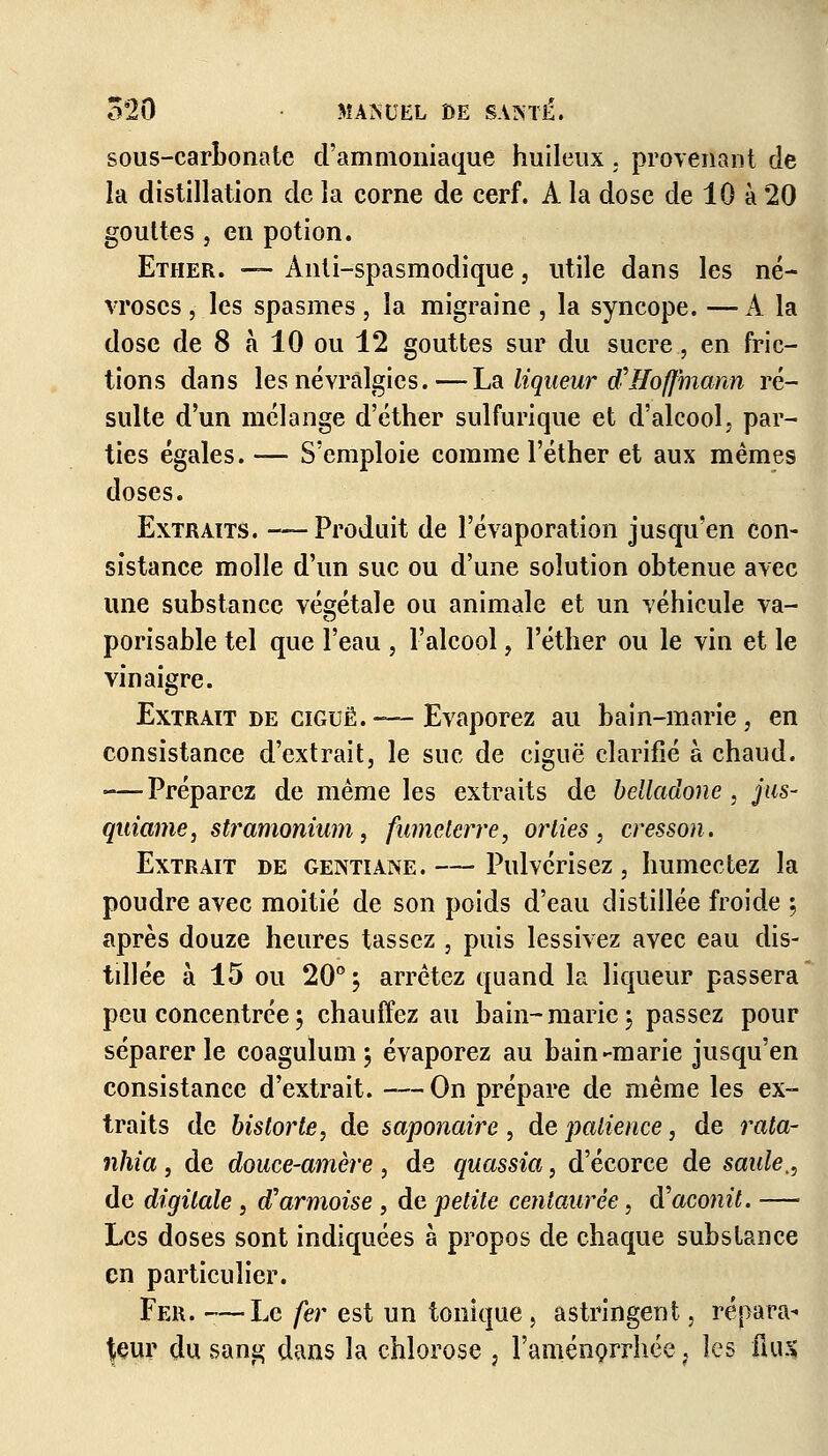 sous-carbonate d'ammoniaque huileux . provenant de la distillation de la corne de cerf. À la dose de 10 à 20 gouttes , en potion. Ether. — Ànti-spasmodique , utile dans les né- vroses , les spasmes , la migraine , la syncope. —A la dose de 8 à 10 ou 12 gouttes sur du sucre, en fric- tions dans les névralgies.—la liqueur d'Hoffmann ré- sulte d'un mélange d'éther sulfurique et d'alcool, par- ties égales. — S'emploie comme l'éther et aux mêmes doses. Extraits. -—Produit de l'évaporation jusqu'en con- sistance molle d'un suc ou d'une solution obtenue avec une substance végétale ou animale et un véhicule va- porisable tel que l'eau , l'alcool, l'éther ou le vin et le vinaigre. Extrait de ciguë.-—Evaporez au bain-marie, en consistance d'extrait, le suc de ciguë clarifié à chaud. -—Préparez de même les extraits de belladone, jus- qiiiame, stramonium, fumelerre, or lies , cresson. Extrait de gentiane.— Pulvérisez, humectez la poudre avec moitié de son poids d'eau distillée froide \ après douze heures tassez , puis lessivez avec eau dis- tillée à 15 ou 20° ; arrêtez quand la liqueur passera peu concentrée ; chauffez au bain- marie \ passez pour séparer le coagulum; évaporez au bain-marie jusqu'en consistance d'extrait. —On prépare de même les ex- traits de historié, de saponaire, de patience, de rata- nhia, de douce-amère , de quassia, d'écorce de saide., de digitale , d'armoise , de petite centaurée, d'aconit. — Les doses sont indiquées à propos de chaque substance en particulier. Fer. —Le fer est un tonique, astringent, répara- teur du sang dans la chlorose , l'aménorrhée , les il us