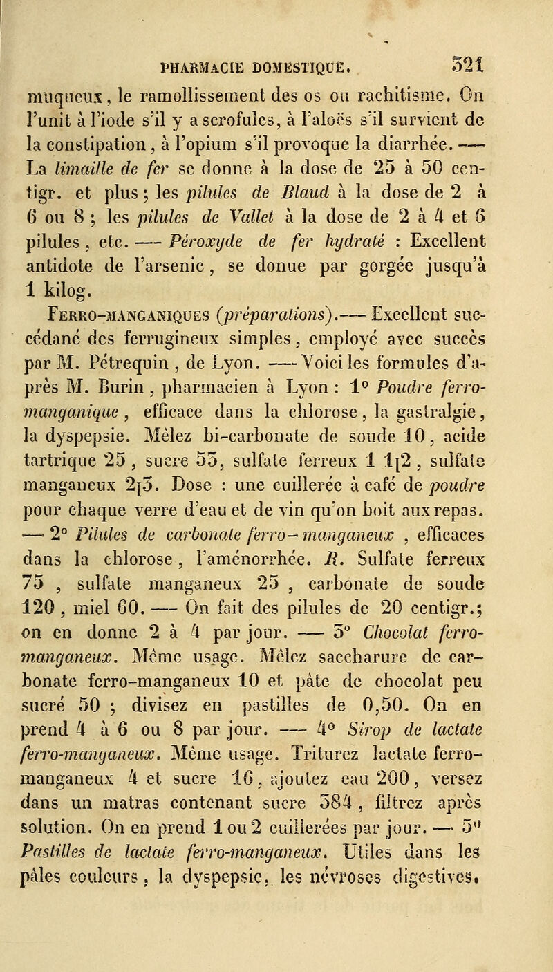 muqueux, le ramollissement des os ou rachitisme. On l'unit à l'iode s'il y a scrofules, à l'aloës s'il survient de la constipation, à l'opium s'il provoque la diarrhée. — La limaille de fer se donne à la dose de 25 à 50 cen- tigr. et plus ; les pilules de Blaud à la dose de 2 à 6 ou 8 ; les pilules de Vallet à la dose de 2 à k et 6 pilules , etc. — Peroxyde de fer hydilaté : Excellent antidote de l'arsenic, se donue par gorgée jusqu'à 1 kilog. Ferro-3ïanganiques (préparations),— Excellent suc- cédané des ferrugineux simples, employé avec succès par M. Pétrequin , de Lyon. Voici les formules d'a- près M. Burin , pharmacien à Lyon : 1° Poudre ferro- manganique , efficace dans la chlorose , la gastralgie, la dyspepsie. Mêlez bi-carbonate de soude 10, acide tartrique 25 , sucre 55, sulfate ferreux 1 1[2 , sulfate manganeux 2[5. Dose : une cuillerée à café de poudre pour chaque verre d'eau et de vin qu'on boit aux repas. — 2° Pilules de carbonate ferro- manganeux , efficaces dans la chlorose, l'aménorrhée, i?. Sulfate ferreux 75 , sulfate manganeux 25 , carbonate de soude 120 , miel 80. — On fait des pilules de 20 centigr.; on en donne 2 à 4 par jour. — 5° Chocolat fcrro- manganeux. Même usage. Mêlez saccharure de car- bonate ferro-manganeux 10 et pâte de chocolat peu sucré 50 ; divisez en pastilles de 0,50. On en prend 4 à 6 ou 8 par jour. — 4° Sirop de lactate ferro-manganeux. Même usage. Triturez lactate ferro- manganeux 4 et sucre 1 G, ajoutez eau 200, versez dans un matras contenant sucre 584 , filtrez après solution. On en prend 1 ou 2 cuillerées par jour. — 5° Pastilles de lactate ferro-manganeux. Utiles dans les pâles couleurs, la dyspepsie, les névroses digestiveSt