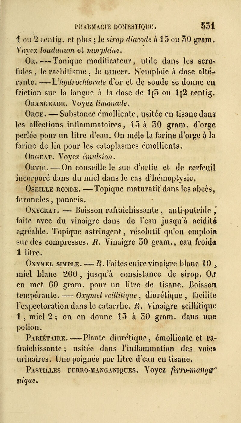 1 ou 2 ccnlig. et plus | le sirop diacode à 15 ou 50 gram. Voyez laudanum et morphine. Or. — Tonique modificateur, utile dans les sero* fuies , le rachitisme , le cancer. S'emploie à dose alté^ rante. ——-L'hydrochlorate d'or et de soude se donne en friction sur la langue à la dose de 1[5 ou 1{2 centig. Orangeade. Voyez limonade. Orge. —Substance cmolliente, usitée en tisane dans les affections inflammatoires, 15 à 50 gram. d'orge perlée pour un litre d'eau. On mêle la farine d'orge à la farine de lin pour les cataplasmes émollients. Orgeat. Voyez émulsion. Ortie. — On conseille le suc d'ortie et de cerfeuil incorporé dans du miel dans le cas d'hémoptysie. Oseille ronde. —Topique maturatif dans les abcès, furoncles, panaris. Oxycrat. — Boisson rafraîchissante , anti-putride \ faite avec du vinaigre dans de l'eau jusqu'à acidité agréable. Topique astringent, résolutif qu'on emplois sur des compresses. M. Vinaigre 50 gram., eau froida 1 litre. Oxvmel simple. — i?. Faites cuire vinaigre blanc 10 t miel blanc 200, jusqu'à consistance de sirop. O/î en met 60 gram. pour un litre de tisane. Boisson tempérante. — Oxymcl scillilique, diurétique , facilite l'expectoration dans le catarrhe. R, Vinaigre scilHiique 1, miel 2 5 on en donne 15 à 50 gram. dans une potion. Pariétaire.-—Plante diurétique, émollienteet ra- fraîchissante 5 usitée dans l'inflammation des voie» urinaircs. Une poignée par litre d'eau en tisane. Pastilles ferro-manganiques. Voyez ferro-mang^ nique.