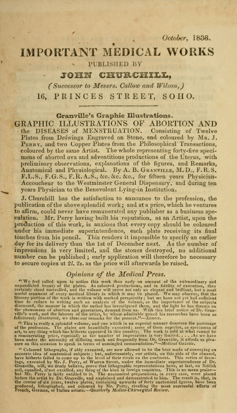 October, 1838. IMPORTANT MEDICAL WORKS PUBLISHED BY JOHN CmTZtCHIXI., (Successor to Messrs. Callow and Wilson,) 16, PRINCES STREET, S O H O. Granville's Graphic Illustrations. GRAPHIC ILLUSTRATIONS OF ABORTION AND • the DISEASES of MENSTRUATION. Consisting of Twelve Plates from Drawings Engraved on Stone, and coloured by Mu. J. Perry, and two Copper Plates from the Philosophical'Transactions, coloured by the same Artist. The whole representing forty-five speci- mens of aborted ova and adventitious productions of the Uterus, with preliminary observations, explanations of the figures, and Remarks, Anatomical and Physiological. By A. B. Granville, M.D., F. R.S. F.L.S., F.G.S., F.R.A.S., &c. &c. &o., for fifteen years Physician- Accoucheur to the Westminster General Dispensary, and during ten years Physician to the Benevolent Lying-in Institution. J. Churchill has the satisfaction to announce to the profession, the publication of the above splendid work; and at a price, which he ventures to affirm, could never have remunerated any publisher as a business spe- culation. Mr. Perry having built his reputation, as an Artist, upon the production of this work, is anxious that every copy should be coloured under his immediate superintendence, each plate receiving its final touches from his pencil. This renders it impossible to specify an earlier day for its delivery than the 1st of December nest. As the number of impressions is very limited, and the stones destroyed, no additional number can be published ; early application will therefore be necessary to secure copies at 21. 2s. as the price will afterwards be raised. Opinions of the Medical Press.  We feel called upon to notice this work thus early on account of the extraordinary and unparalleled beauty of the plates. As coloured productions, and in fidelity of execution, they certainly stand unrivalled, and the volume will prove not only an elegant and brilliant, but a most useful ornament of every medical library in which it may be placed. We may observe, that the literary portion of the work is written with marked perspicuity ; but we have not yet had sufficient time to reduce to writing such an analysis of the volume, as the importance of the subjects discussed, the manner in which the author has investigated them, and the light he has thrown on the phenomena of abortion and generation, demand from us. With '.his brief notice of Dr. Gran- ville's work, and the labours of the artist, by whose admirable pencil his researches have been so felicitously illustrated, we close our remarks for the present.—Laura.  This is really a splendid volume, and one which in an especial manner deserves the patronage of the profession. The plates are beautifully executed; some of them superior, as specimens of art, to any thing which has hitherto appeared in this country. The work is sold at what cannot be a remunerating price, especially as the number of impressions is very limited. . . . .As we have been under the necessity of differing much and frequently from Dr. Granville, it affords us plea- sure on this occasion to speak in terms of unmingled commendation.—Medical Gazette.  Coloured lithographs, if ably executed, are now allowed to be the best mode of conveying an accurate idea of anatomical subjects ; but, unfortunately, our artists, on this side of the channel, have hitherto failed to come up to the level of their rivals on the continent. This series of draw- ings, executed by Mr. J. Perry, of Warren Street, under the immediate superintendence of Dr. Granville, will, we firmly believe, prove that lithographic representations have, at last, on British soil, equalled, if not excelled, any thing of the kind in foreign countries. This is no mean praise— but Mr. Perry is fairly entitled to it. The anatomical preparations, in every case, were placed before the artist by Dr. Granville, and explained and demonstrated to him. The result is, that, in the course of six years, twelve plates, containing upwards of forty anatomical figures, have been froduced, lithographed, and coloured by Mr. Perry, rivalling the most successful efforts of reach, German, or Italian artists.—Quarterly Mcdico-Chirurgical Review.
