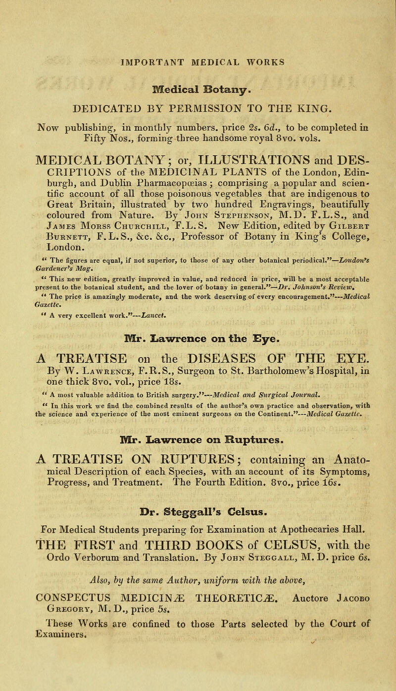 Medical Botany. DEDICATED BY PERMISSION TO THE KING. Now publishing-, in monthly numbers, price 2s. 6d., to be completed in Fifty Nos., forming three handsome royal 8vo. vols. MEDICAL BOTANY; or, ILLUSTRATIONS and DES- CRIPTIONS of the MEDICINAL PLANTS of the London, Edin- burgh, and Dublin Pharmacopoeias ; comprising a popular and scien- tific account of all those poisonous vegetables that are indigenous to Great Britain, illustrated by two hundred Engravings, beautifully coloured from Nature. By John Stephenson, M.D. F.L.S., and James Morss Churchill, F.L.S. New Edition, edited by Gilbert Burnett, F„L. S., &c. &c, Professor of Botany in King's College, London.  The figures are equal, if not superior, to those of any other botanical periodical.—Loudon's Gardener's Mag. *' This new edition, greatly improved in value, and reduced in price, will be a most acceptable present to the botanical student, and the lover of botany in general.—Dr. Johnson's Review.  The price is amazingly moderate, and the work deserving of every encouragement.—Medical Gazette.  A very excellent work.—Lancet. Mr. Lawrence on the Eye. A TREATISE on the DISEASES OF THE EYE. By W. Lawrence, F.R.S., Surgeon to St. Bartholomew's Hospital, in one thick 8vo. vol., price 18s.  A most valuable addition to British surgery.—Medical and Surgical Journal.  In this work we find the combined results of the author's own practice and observation, with the science and experience of the most eminent surgeons on the Continent.—Medical Gazette. Mr. Lawrence on Ruptures. A TREATISE ON RUPTURES; containing an Anato- mical Description of each Species, with an account of its Symptoms, Progress, and Treatment. The Fourth Edition. 8vo., price 16s. Dr. Steggall's Celsus. For Medical Students preparing for Examination at Apothecaries Hall. THE FIRST and THIRD BOOKS of CELSUS, with the Ordo Verborum and Translation. By John Steggall, M. D. price 6s. Also, by the same Author, uniform with the above, CONSPECTUS MEDICINE THEORETICS. Auctore Jacobo Gregory, M.D., price 5s. These Works are confined to those Parts selected by the Court of Examiners.