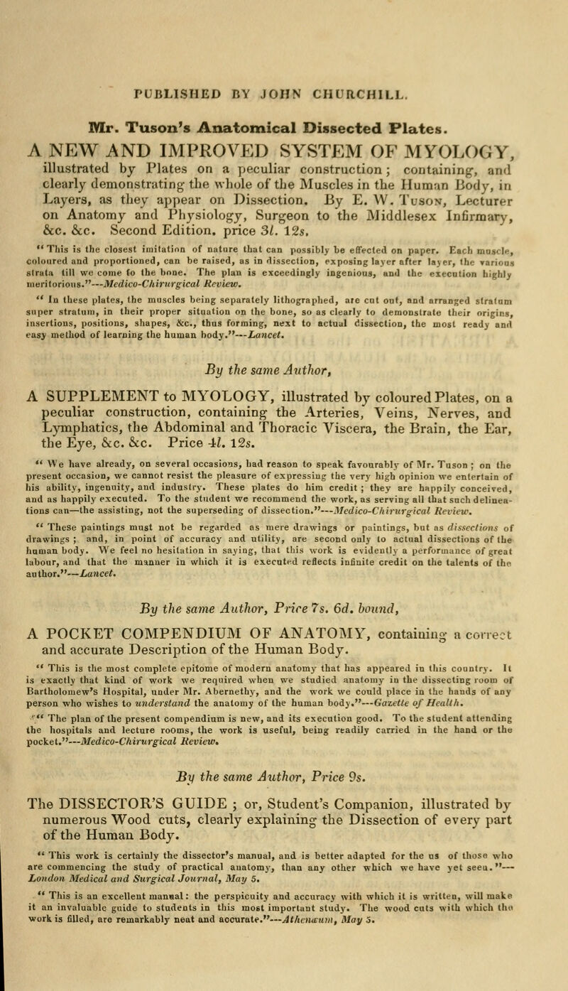 Mr. Tuson's Anatomical Dissected Plates. ANEW AND IMPROVED SYSTEM OF MYOLOGY, illustrated by Plates on a peculiar construction; containing-, and clearly demonstrating the whole of the Muscles in the Human Body, in Layers, as they appear on Dissection. By E. W. Tuson, Lecturer on Anatomy and Physiology, Surgeon to the Middlesex Infirmary, &c. &c. Second Edition, price 3/. 12s.  This is the closest imitation of nature that can possibly be effected on paper. Each muscle, coloured and proportioned, can be raised, as in dissection, exposing layer after layer, the various strata till we come (o the bone. The plan is exceedingly ingenious, and the execution highly meritorious.—Medico-Clrirtirgical Review.  In these plates, the muscles being separately lithographed, are cut out, and arranged stratum super stratum, in their proper situation on the bone, so as clearly to demonstrate their origins, insertions, positions, shapes, &c, thus forming, next to actual dissection, the most ready and easy method of learning the human body.—Lancet. By the same Author, A SUPPLEMENT to MYOLOGY, illustrated by coloured Plates, on a peculiar construction, containing the Arteries, Veins, Nerves, and Lymphatics, the Abdominal and Thoracic Viscera, the Brain, the Ear, the Eye, &c. &c. Price 41. 12s.  We have already, on several occasions, had reason to speak favourably of Mr. Tuson ; on the present occasion, we cannot resist the pleasure of expressing the very high opinion we entertain of his ability, ingenuity, and industry. These plates do him credit ; they are happily conceived, and as happily executed. To the student we recommend the work, as serving all that such delinea- tions can—the assisting, not the superseding of dissection.—Medico-C hirurgical Review.  These paintings must not be regarded as mere drawings or paintings, but as dissections of drawings; and, in point of accuracy and utility, are second only to actual dissections of the human body. We feel no hesitation in saying, that this work is evidently a performance of great labour, and that the manner in which it is executed reflects infinite credit on the talents of the author.—Lancet. By the same Author, Price 7s. 6d. bound, A POCKET COMPENDIUM OF ANATOMY, containing a correct and accurate Description of the Human Body. *' This is the most complete epitome of modern anatomy that has appeared in this country. It is exactly that kind of work we required when we studied anatomy in the dissecting room of Bartholomew's Hospital, under Mr. Abernethy, and the work we could place in the hands of any person who wishes to understand the anatomy of the human body.—Gazette of Health. ' The plan of the present compendium is new, and its execution good. To the student attending the hospitals and lecture rooms, the work is useful, being readily carried in the hand or the pocket.—Medico-Chirurgical Review. By the same Author, Price 9s. The DISSECTOR'S GUIDE ; or, Student's Companion, illustrated by numerous Wood cuts, clearly explaining the Dissection of every part of the Human Body.  This work is certainly the dissector's manual, and is better adapted for the us of those who are commencing the study of practical anatomy, than any other which we have yetseeu.-— London Medical and Surgical Journal, May 5.  This is an excellent manual: the perspicuity and accuracy with which it is written, will make it an invaluable guide to students in this most important study. The wood cuts with which tho work is filled, are remarkably neat and accurate.—Atheiinnui, May 5.