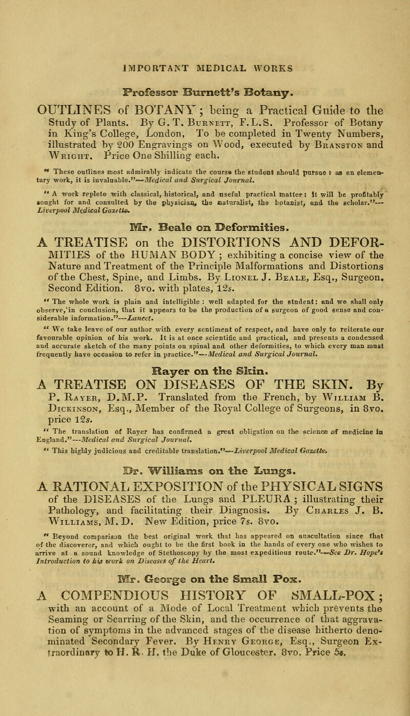 Professor Burnett's Botany. OUTLINES of BOTANY; being a Practical Guide to the Study of Plants. By G. T. Burnett, F.L.S. Professor of Botany in King's College, London, To be completed in Twenty Numbers, illustrated by 200 Engravings on Wood, executed by Branston and Wright. Price One Shilling each. *• These outlines most admirably indicate the course the student should pursue : as an elemen- tary work, it is invaluable.—Medical and Surgical Journal.  A work replete with classical, historical, and useful practical matter l it will be profitably sought for and consulted by the physician, tlie naturalist, the botanist, and the scholar.— Liverpool Medical Gazette. Mr. Beale on Deformities. A TREATISE on the DISTORTIONS AND DEFOR- MITIES of the HUMAN BODY ; exhibiting a concise view of the Nature and Treatment of the Principle Malformations and Distortions of the Chest, Spine, and Limbs. By Lionel J. Beale, Esq., Surgeon. Second Edition. 8vo. with plates, 12s.  The whole work is plain and intelligible : well adapted for the student: and we shall only observe,'in conclusion, that it appears ta be the production of a surgeon of good sense and con- siderable information.—Lancet.  We take leave of our author with every sentiment of respect, and have only to reiterate our favourable opinion of his work. It is at once scientific and practical, and presents a condensed and accurate sketch of the many points on spinal and other deformities, to which every man mast frequently have occasion to refer in practice.—Medical and Surgical Journal. Bayer on the Skin. A TREATISE ON DISEASES OF THE SKIN. By P. Rayer, D.M.P. Translated from the French, by William B. Dickinson, Esq., Member of the Royal College of Surgeons, in 8vo. price 12*.  The translation of Rayer has confirmed a great obligation on the science of medicine in England.—-Medical and Surgical Journal.  This highly judicious and creditable translation.—Liverpool Medical Gazette. Br. Williams on the !Lungs. A RATIONAL EXPOSITION of the PHYSICAL SIGNS of the DISEASES of the Lungs and PLEURA ; illustrating their Pathology, and facilitating their Diagnosis. By Charles J. B. Williams, M. D. New Edition, price 7s. 8vo.  Beyond comparison the best original work that has appeared on auscultation since that of the discoverer, and which ought to be the first book in the hands of every one who wishes to arrive at a sound knowledge of Stethoscopy by the most expeditious route.—'See Dr. Hope's Introduction to bis u'ort on Diseases of the Heart* Mr. George on the Small Pox. A COMPENDIOUS HISTORY OF SMALL-POX; with an account of a Mode of Local Treatment which prevents the Seaming or Scarring of the Skin, and the occurrence of that aggrava- tion of symptoms in the advanced stages of the disease hitherto deno- minated Secondary Fever. By Henry George, Esq., Surgeon Ex- traordinary to H. R. PI. the Duke of Gloucester. 8vo. Price 5*.