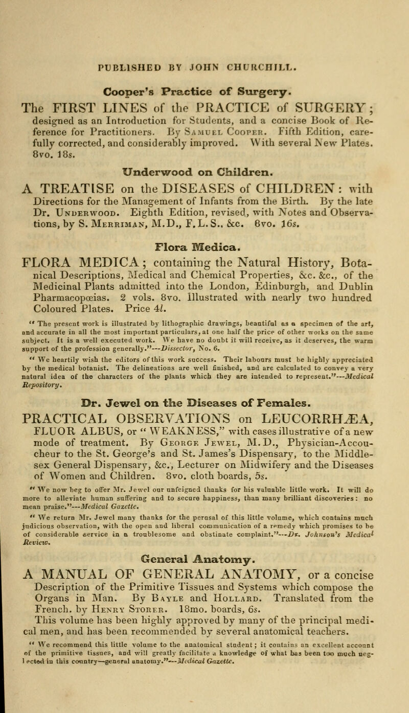Cooper's Practice of Surgery. The FIRST LINES of the PRACTICE of SURGERY; designed as an Introduction for Students, and a concise Book of Re- ference for Practitioners. By Samuel Cooper. Fifth Edition, care- fully corrected, and considerably improved. With several New Plates. 8vo. 18s. Underwood on Children. A TREATISE on the DISEASES of CHILDREN : with Directions for the Management of Infants from the Birth. By the late Dr. Underwood. Eighth Edition, revised, with Notes and Observa- tions, by S. Merriman, M.D., F.L.S.. &c. 8vo. 16s. Flora Medica. FLORA MEDICA; containing the Natural History, Bota- nical Descriptions, Medical and Chemical Properties, &c. &c, of the Medicinal Plants admitted into the London, Edinburgh, and Dublin Pharmacopoeias. 2 vols. 8vo. Illustrated with nearly two hundred Coloured Plates. Price 41.  The present work is illustrated by lithographic drawings, beautiful as a specimen of the art, and accurate in all the most important particulars, at one half the price of other works on the same subject. It is a well executed work. We have no doubt it will receive, as it deserves, the warm support of the profession generally.—Dissector, No. 6.  We heartily wish the editors of this work success. Their labours must be highly appreciated by the medical botanist. The delineations are well finished, and are calculated to convey a very natural idea of the characters of the plants which they are intended to represent.—Medical Repository. Dr. Jewel on the Diseases of Females. PRACTICAL OBSERVATIONS on LEUCORRHJEA, FLUOR ALBUS, or  WEAKNESS, with cases illustrative of a new mode of treatment. By George Jewel, M.D., Physician-Accou- cheur to the St. George's and St. James's Dispensary, to the Middle- sex General Dispensary, &c, Lecturer on Midwifery and the Diseases of Women and Children. 8vo. cloth boards, 5s. ** We now beg to offer Mr. Jewel our unfeigned thanks for his valuable little work. It will do more to alleviate human suffering and to secure happiness, than many brilliant discoveries : no mean praise.—Medical Gazette.  We return Mr. Jewel many thanks for the perasal of this little volume, which contains much judicious observation, with the open and liberal communication of a remedy which promises to be of considerable service in a troublesome and obstinate complaint.— 'Dr. Johnson's Medical Review. General Anatomy. A MANUAL OF GENERAL ANATOMY, or a concise Description of the Primitive Tissues and Systems which compose the Organs in Man. By Bayle and Hollaed. Translated from the French, by Henry Storer. 18mo. boards, 6s. This volume has been highly approved by many of the principal medi- cal men, aud has been recommended by several anatomical teachers.  We recommend this little volume to the anatomical student; it contains an excellent account of the primitive tissues, and will greatly facilitate a knowledge of what has been too much neg- 1 ected in this country—general anatomy.—Meitieal Gazette.
