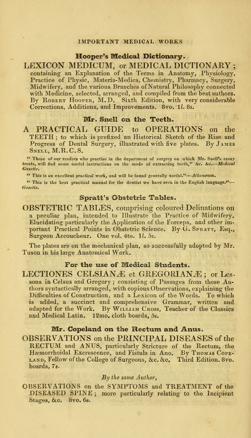 Hooper's Medical Dictionary. LEXICON MEDICUM, or MEDICAL DICTIONARY ; containing an Explanation of the Terms in Anatomy, Physiology, Practice of Physic, Materia-Medica, Chemistry, Pharmacy, Surgery, Midwifery, and the various Branches of Natural Philosophy connected with Medicine, selected, arranged, and compiled from the hest authors. By Robert Hooper, M. D. Sixth Edition, with very considerahle Corrections, Additions, and Improvements. 8vo. 11. 8s. Mr. Snell on the Teeth. A PRACTICAL GUIDE to OPERATIONS on the TEETH ; to which is prefixed an Historical Sketch of the Rise and Progress of Dental Surgery, illustrated with five plates. By James Snell, M.R.C.S.  Those of onr readers who practise in the department of surgery on which Mr. Snell's essay treats, will find some useful instructions on the mode of extracting teeth, &c. &c.—Medical Gazette.  This is an excellent practical work, and will be found generally useful.—Atkeneeum.  This is the best practical manual for the dentist we have seen in the English language.— Gazette. Spratt's Obstetric Tables. OBSTETRIC TABLES, comprising coloured Deviations on a peculiar plan, intended to Illustrate the Practice of Midwifery. Elucidating particularly the Application of the Forceps, and other im- portant Practical Points in Ohstetric Science. By G. Spratt, Esq., Surgeon Accoucheur. One vol. 4to. 1/. 5s. The plates are on the mechanical plan, so successfully adopted by Mr. Tuson in his large Anatomical Work. For the use of Medical Students. LECTIONES CELSIANJE et GREGORIAN^; or Les- sons in Celsus and Gregory ; consisting of Passages from those Au- thors syntactically arranged, with copious Observations, explaining the Difficulties of Construction, and a Lexicon of the Words. To which is added, a succinct and comprehensive Grammar, written and adapted for the Work. By William Cross, Teacher of the Classics and Medical Latin. 12mo. cloth boards, 5s. Mr. Copeland on the Rectum and Anus. OBSERVATIONS on the PRINCIPAL DISEASES of the RECTUM and ANUS, particularly Stricture of the Rectum, the Hemorrhoidal Excrescence, and Fistula in Ano. By Thomas Cope- land, Fellow of the College of Surgeons, &c. &c. Third Edition. 8vo. boards, 7s. By the same Author, OBSERVATIONS on the SYMPTOMS and TREATMENT of the DISEASED SPINE ; more particularly relating to the Incipient Stages, &c. 8vo. 6s.