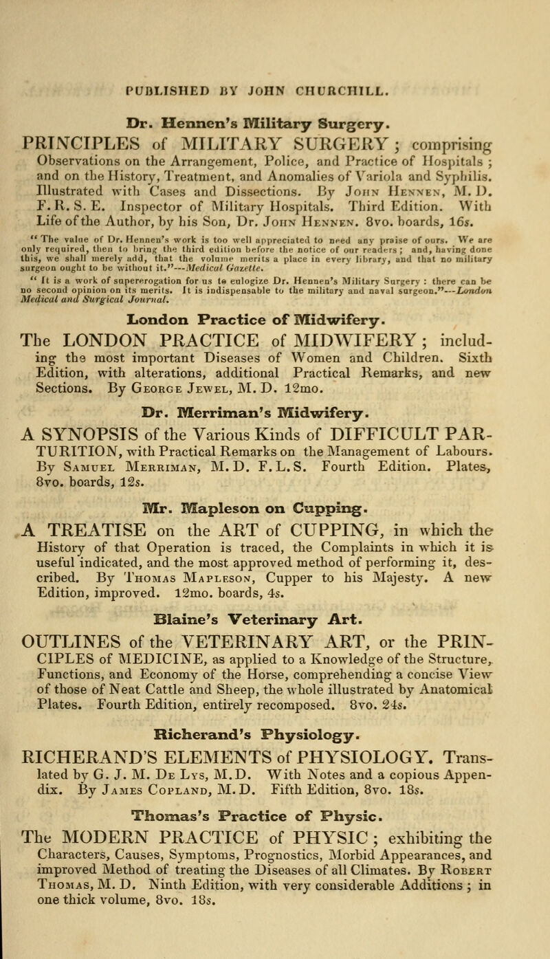 Dr. Henncn's Military Surgery. PRINCIPLES of MILITARY SURGERY; comprising Observations on the Arrangement, Police, and Practice of Hospitals ; and on the History, Treatment, and Anomalies of Variola and Syphilis. Illustrated with Cases and Dissections. By John Hennen, M. 1). F. It. S. E. Inspector of Military Hospitals. Third Edition. With Life of the Author, by his Son, Dr. John Hennen. 8vo. boards, 16s.  The value of Dr. Hennen's work is too well appreciated to Deed any praise of ours. We are only required, then to bring the third edition before the notice of our readers; and, having done this, we shall merely add, that the volmne merits a place in every library, and that no military surgeon ought to be without it.—Medical Gazette.  It is a work of supererogation for us te eulogize Dr. Hennen's Military Surgery : there can be no second opinion on its merits. It is indispensable to the military and naval sargeon.—London Medical and Surgical Journal. London Practice of Midwifery. The LONDON PRACTICE of MIDWIFERY ; includ- ing the most important Diseases of Women and Children. Sixth Edition, with alterations, additional Practical Remarks, and new Sections. By George Jewel, M. D. 12mo. Dr. Merriman's Midwifery. A SYNOPSIS of the Various Kinds of DIFFICULT PAR- TURITION, with Practical Remarks on the Management of Labours. By Samuel Merriman, M.D. F.L.S. Fourth Edition. Plates, 8vo. boards, 12s. Mr. Mapleson on Capping. A TREATISE on the ART of CUPPING, in which the History of that Operation is traced, the Complaints in which it is useful indicated, and the most approved method of performing it, des- cribed. By Thomas Mapleson, Cupper to his Majesty. A new Edition, improved. 12mo. boards, 4s. Blaine's Veterinary Art. OUTLINES of the VETERINARY ART, or the PRIN- CIPLES of MEDICINE, as applied to a Knowledge of the Structure, Functions, and Economy of the Horse, comprehending a concise View of those of Neat Cattle and Sheep, the whole illustrated by Anatomical Plates. Fourth Edition, entirely recomposed. 8vo. 24s. Richerand's Physiology. RICHERAND'S ELEMENTS of PHYSIOLOGY. Trans- lated by G. J. M. De Lys, M.D. With Notes and a copious Appen- dix. By James Copland, M.D. Fifth Edition, 8vo. 18s. Thomas's Practice of Physic. The MODERN PRACTICE of PHYSIC ; exhibiting the Characters, Causes, Symptoms, Prognostics, Morbid Appearances, and improved Method of treating the Diseases of all Climates. By Robert Thomas, M. D. Ninth Edition, with very considerable Additions ; in one thick volume, 8vo. 18s.