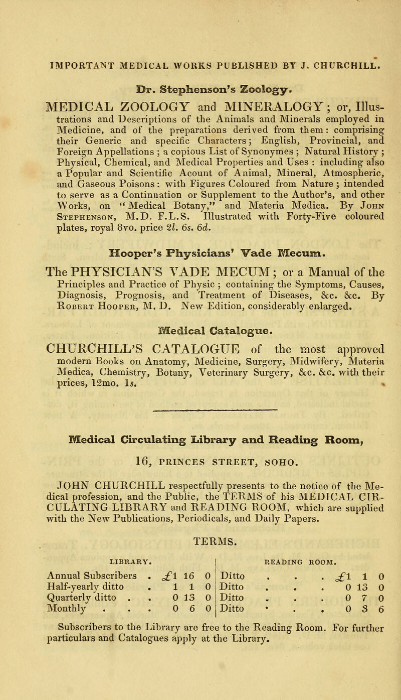 IMPORTANT MEDICAL WORKS PUBLISHED BY J. CHURCHILL. Dr. Stephenson's Zoology. MEDICAL ZOOLOGY and MINERALOGY; or, Illus- trations and Descriptions of the Animals and Minerals employed in Medicine, and of the preparations derived from them: comprising their Generic and specific Characters; English, Provincial, and Foreign Appellations ; a copious List of Synonymes ; Natural History ; Physical, Chemical, and Medical Properties and Uses : including also a Popular and Scientific Acount of Animal, Mineral, Atmospheric, and Gaseous Poisons: with Figures Coloured from Nature ; intended to serve as a Continuation or Supplement to the Author's, and other Works, on  Medical Botany, and Materia Medica. By John Stephenson, M.D. F.L.S. Illustrated with Forty-Five coloured plates, royal 8vo. price 21. 6s. 6d. Hooper's Physicians' Vade Me cum. The PHYSICIANS VADE MECUM ; or a Manual of the Principles and Practice of Physic ; containing the Symptoms, Causes, Diagnosis, Prognosis, and Treatment of Diseases, &c. &c. By Robert Hooper, M. D. New Edition, considerably enlarged. Medical Catalogue. CHURCHILL'S CATALOGUE of the most approved modern Books on Anatomy, Medicine, Surgery, Midwifery, Materia Medica, Chemistry, Botany, Veterinary Surgery, &c. &c. with their prices, 12mo. Is. •» Medical Circulating Library and Heading Room, 16, PRINCES STREET, SOHO. JOHN CHURCHILL respectfully presents to the notice of the Me- dical profession, and the Public, the TERMS of his MEDICAL CIR- CULATING LIBRARY and READING ROOM, which are supplied with the New Publications, Periodicals, and Daily Papers. TERMS. Annual Subscribers Half-yearly ditto Quarterly ditto . Monthly of 1 16 I 0 1 1 0 0 13 0 0 6 0 READING ROOM. Ditto Ditto Ditto Ditto £1 1 0 0 13 0 0 7 0 0 3 6 Subscribers to the Library are free to the Reading Room. For further particulars and Catalogues apply at the Library.