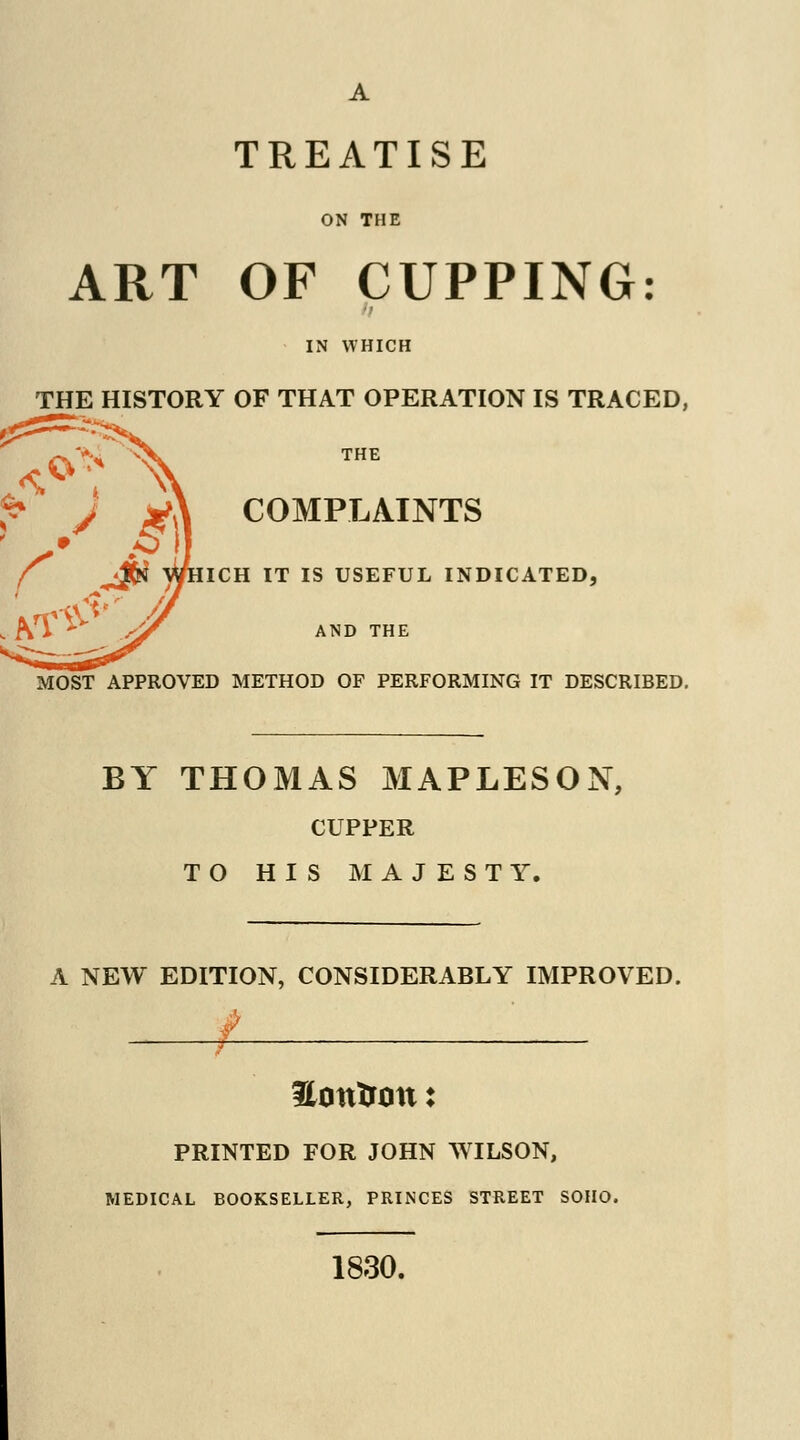 A TREATISE ON THE ART OF CUPPING: IN WHICH THE HISTORY OF THAT OPERATION IS TRACED, THE [PLAINTS MOST APPROVED METHOD OF PERFORMING IT DESCRIBED. BY THOMAS MAPLESON, CUPPER TO HIS MAJESTY. A NEW EDITION, CONSIDERABLY IMPROVED. Hotttrmt: PRINTED FOR JOHN WILSON, MEDICAL BOOKSELLER, PRINCES STREET SOHO. 1830.