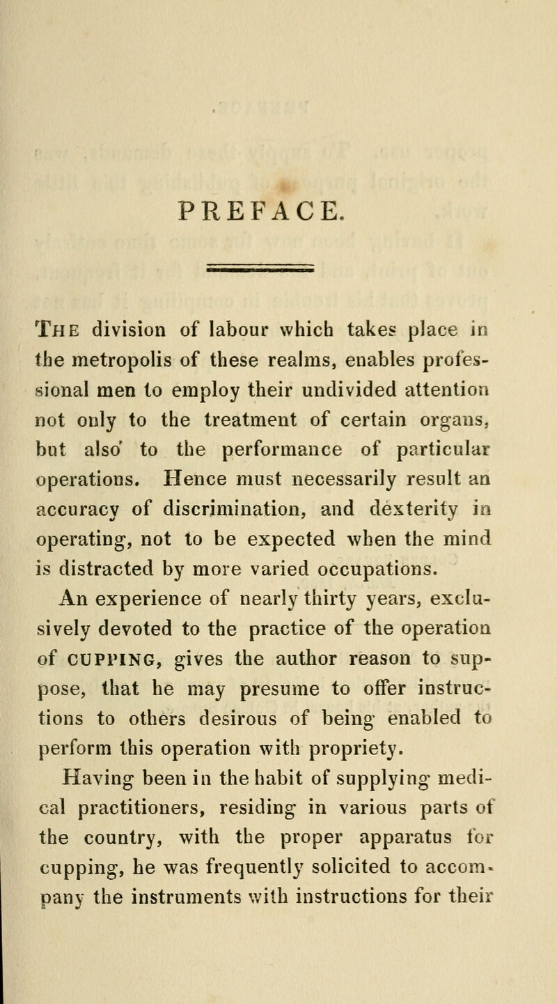 PREFACE. The division of labour which takes place in the metropolis of these realms, enables profes- sional men to employ their undivided attention not only to the treatment of certain organs, but also' to the performance of particular operations. Hence must necessarily result an accuracy of discrimination, and dexterity in operating, not to be expected when the mind is distracted by more varied occupations. An experience of nearly thirty years, exclu- sively devoted to the practice of the operation of cupping, gives the author reason to sup- pose, that he may presume to offer instruc- tions to others desirous of being enabled to perform this operation with propriety. Having been in the habit of supplying medi- cal practitioners, residing in various parts of the country, with the proper apparatus for cupping, he was frequently solicited to accom* pany the instruments with instructions for their