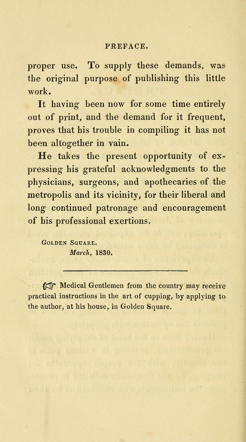 proper use. To supply these demands, was the original purpose of publishing this little work. It having been now for some time entirely out of print, and the demand for it frequent, proves that his trouble in compiling it has not been altogether in vain. He takes the present opportunity of ex- pressing his grateful acknowledgments to the physicians, surgeons, and apothecaries of the metropolis and its vicinity, for their liberal and long continued patronage and encouragement of his professional exertions. Golden Square. March, 1830. O^f* Medical Gentlemen from the country may receive practical instructions in the art of cupping, by applying to the author, at his house,, in Golden Square.