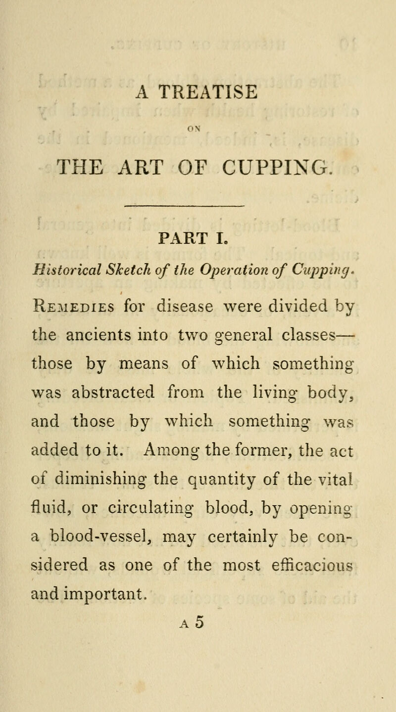 A TREATISE THE ART OF CUPPING. PART I. Historical Sketch of the Operation of Cupping. Remedies for disease were divided by the ancients into two general classes— those by means of which something was abstracted from the living body, and those by which something was added to it. Among the former, the act of diminishing the quantity of the vital fluid, or circulating blood, by opening a blood-vessel, may certainly be con- sidered as one of the most efficacious and important. a5