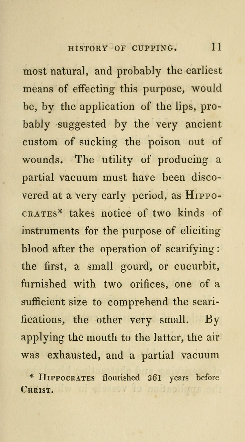 most natural, and probably the earliest means of effecting this purpose, would be, by the application of the lips, pro- bably suggested by the very ancient custom of sucking the poison out of wounds. The utility of producing a partial vacuum must have been disco- vered at a very early period, as Hippo- crates* takes notice of two kinds of instruments for the purpose of eliciting blood after the operation of scarifying: the first, a small gourd, or cucurbit, furnished with two orifices, one of a sufficient size to comprehend the scari- fications, the other very small. By applying the mouth to the latter, the air was exhausted, and a partial vacuum * Hippocrates flourished 36l years before Christ.