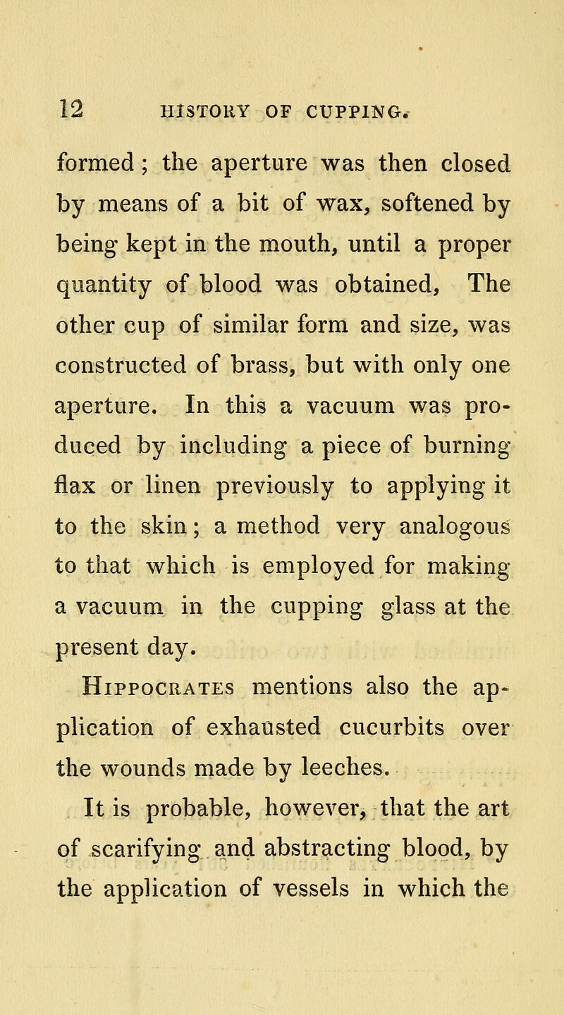 formed; the aperture was then closed by means of a bit of wax, softened by being kept in the mouth, until a proper quantity of blood was obtained, The other cup of similar form and size, was constructed of brass, but with only one aperture. In this a vacuum was pro- duced by including a piece of burning- flax or linen previously to applying it to the skin; a method very analogous to that which is employed for making a vacuum in the cupping glass at the present day. Hippocrates mentions also the ap- plication of exhausted cucurbits over the wounds made by leeches. It is probable, however, that the art of scarifying and abstracting blood, by the application of vessels in which the