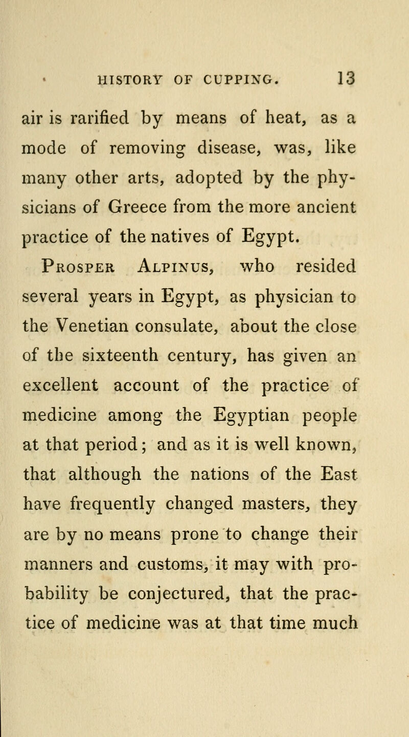 air is rarified by means of heat, as a mode of removing disease, was, like many other arts, adopted by the phy- sicians of Greece from the more ancient practice of the natives of Egypt. Prosper Alpinus, who resided several years in Egypt, as physician to the Venetian consulate, about the close of the sixteenth century, has given an excellent account of the practice of medicine among the Egyptian people at that period; and as it is well known, that although the nations of the East have frequently changed masters, they are by no means prone to change their manners and customs, it may with pro- bability be conjectured, that the prac- tice of medicine was at that time much