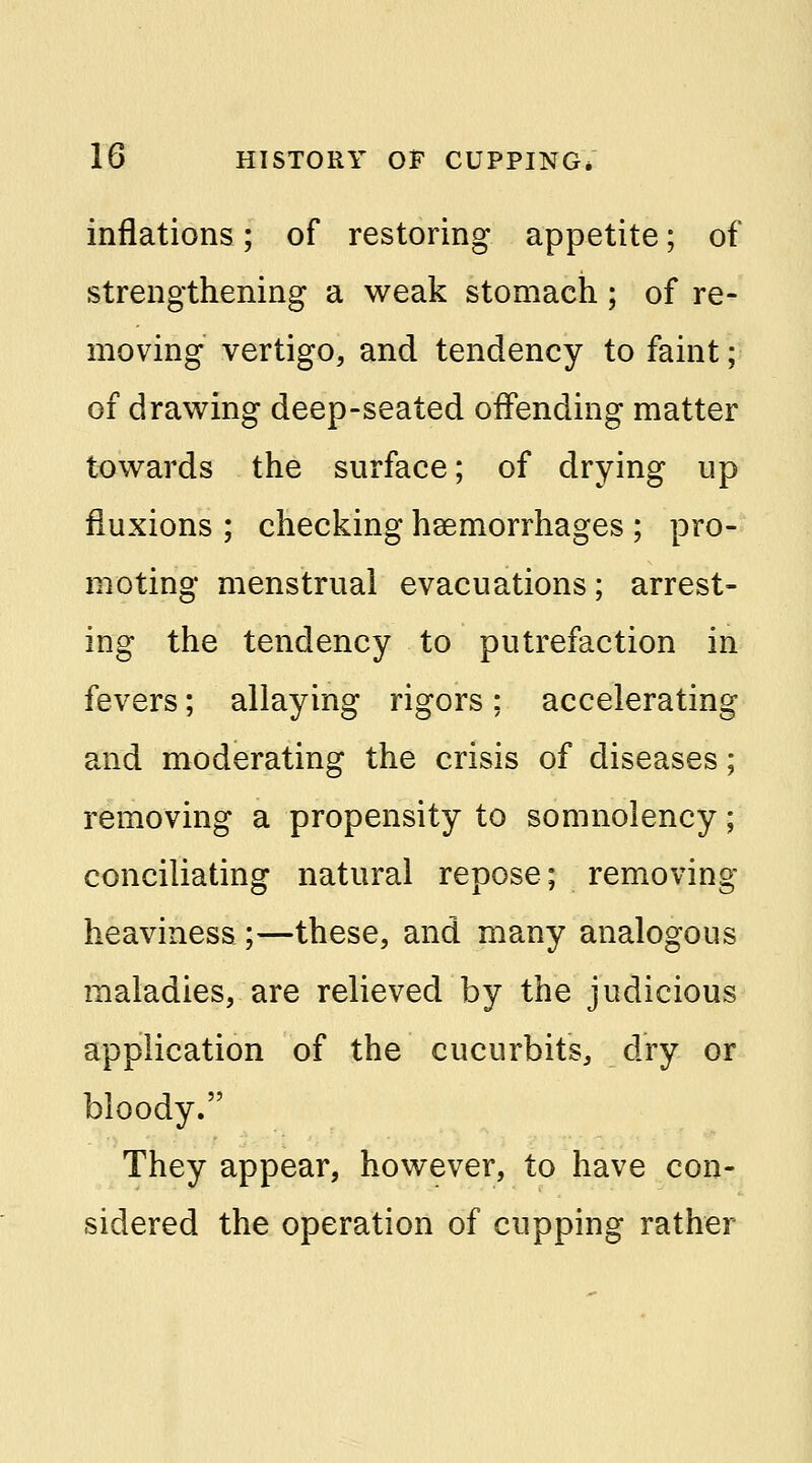 inflations; of restoring appetite; of strengthening a weak stomach; of re- moving vertigo, and tendency to faint; of drawing deep-seated offending matter towards the surface; of drying up fluxions ; checking haemorrhages ; pro- moting menstrual evacuations; arrest- ing the tendency to putrefaction in fevers; allaying rigors; accelerating and moderating the crisis of diseases; removing a propensity to somnolency; conciliating natural repose; removing heaviness ;—these, and many analogous maladies, are relieved by the judicious application of the cucurbits, dry or bloody. They appear, however, to have con- sidered the operation of cupping rather
