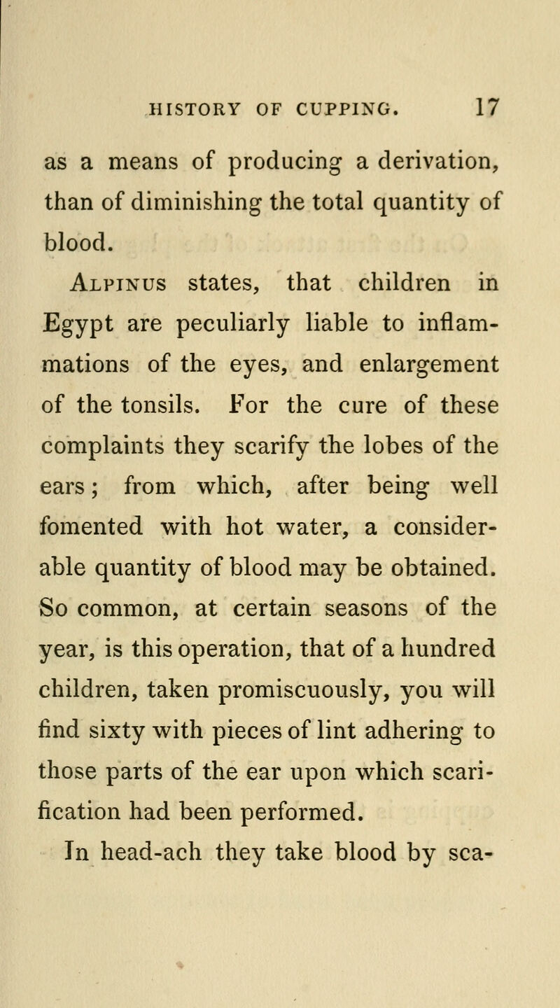 as a means of producing a derivation, than of diminishing the total quantity of blood. Alpinus states, that children in Egypt are peculiarly liable to inflam- mations of the eyes, and enlargement of the tonsils. For the cure of these complaints they scarify the lobes of the ears; from which, after being well fomented with hot water, a consider- able quantity of blood may be obtained. So common, at certain seasons of the year, is this operation, that of a hundred children, taken promiscuously, you will find sixty with pieces of lint adhering to those parts of the ear upon which scari- fication had been performed. In head-ach they take blood by sea-