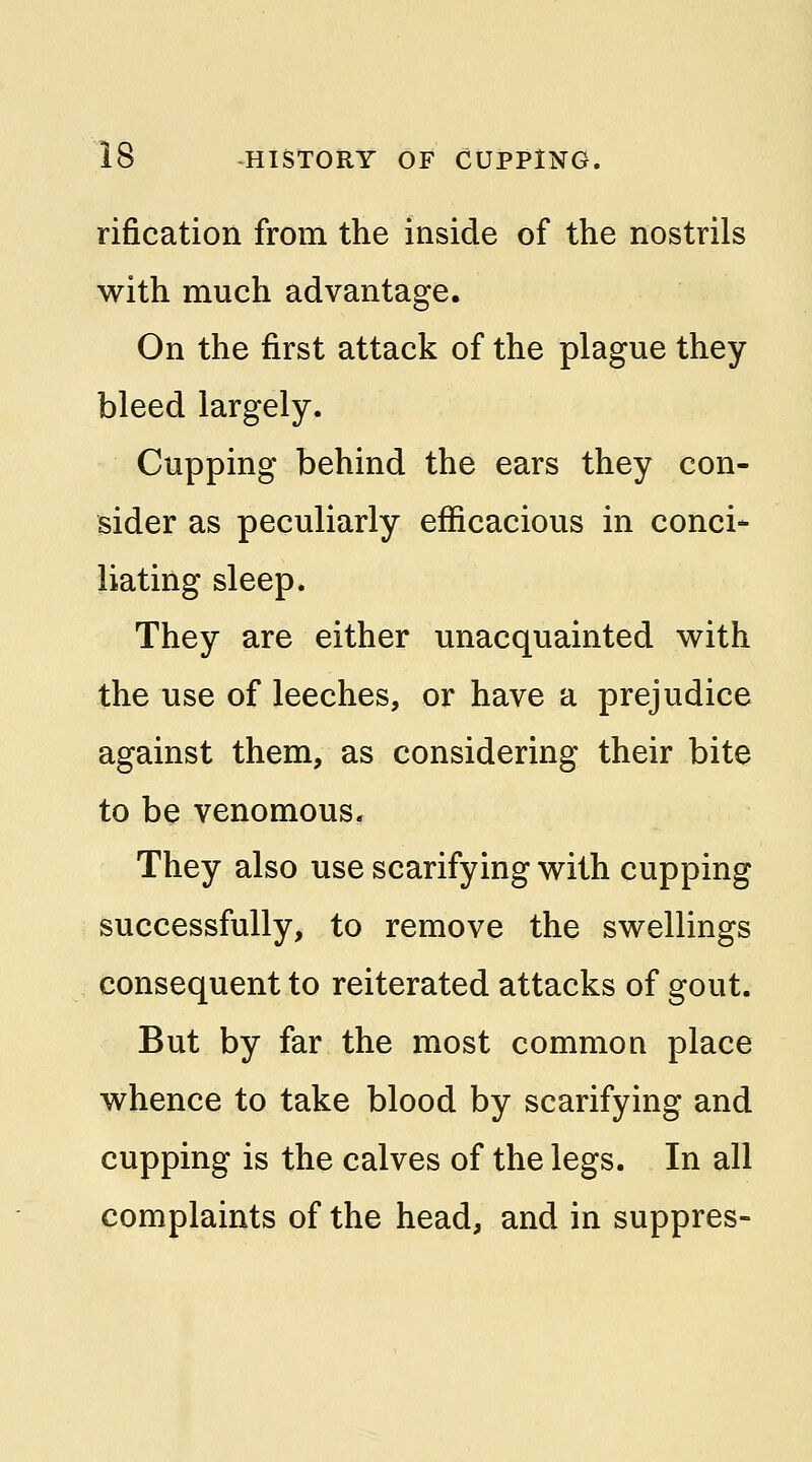 rification from the inside of the nostrils with much advantage. On the first attack of the plague they bleed largely. Cupping behind the ears they con- sider as peculiarly efficacious in conci- liating sleep. They are either unacquainted with the use of leeches, or have a prejudice against them, as considering their bite to be venomous- They also use scarifying with cupping successfully, to remove the swellings consequent to reiterated attacks of gout. But by far the most common place whence to take blood by scarifying and cupping is the calves of the legs. In all complaints of the head, and in suppres-